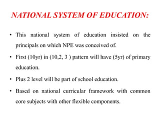 NATIONAL SYSTEM OF EDUCATION:
• This national system of education insisted on the
principals on which NPE was conceived of.
• First (10yr) in (10,2, 3 ) pattern will have (5yr) of primary
education.
• Plus 2 level will be part of school education.
• Based on national curricular framework with common
core subjects with other flexible components.
 