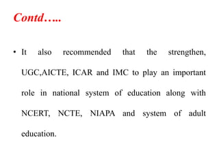 Contd…..
• It also recommended that the strengthen,
UGC,AICTE, ICAR and IMC to play an important
role in national system of education along with
NCERT, NCTE, NIAPA and system of adult
education.
 