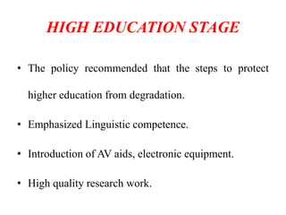 HIGH EDUCATION STAGE
• The policy recommended that the steps to protect
higher education from degradation.
• Emphasized Linguistic competence.
• Introduction of AV aids, electronic equipment.
• High quality research work.
 