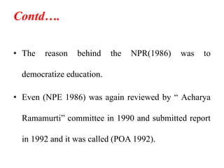 Contd….
• The reason behind the NPR(1986) was to
democratize education.
• Even (NPE 1986) was again reviewed by “ Acharya
Ramamurti” committee in 1990 and submitted report
in 1992 and it was called (POA 1992).
 