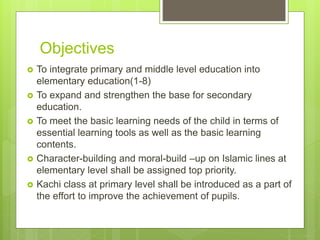 Objectives
 To integrate primary and middle level education into
elementary education(1-8)
 To expand and strengthen the base for secondary
education.
 To meet the basic learning needs of the child in terms of
essential learning tools as well as the basic learning
contents.
 Character-building and moral-build –up on Islamic lines at
elementary level shall be assigned top priority.
 Kachi class at primary level shall be introduced as a part of
the effort to improve the achievement of pupils.
 