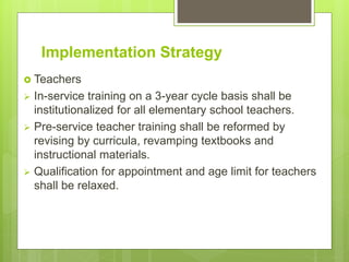 Implementation Strategy
 Teachers
 In-service training on a 3-year cycle basis shall be
institutionalized for all elementary school teachers.
 Pre-service teacher training shall be reformed by
revising by curricula, revamping textbooks and
instructional materials.
 Qualification for appointment and age limit for teachers
shall be relaxed.
 