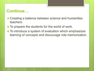 Continue…
 Creating a balance between science and humanities
teachers.
 To prepare the students for the world of work.
 To introduce a system of evaluation which emphasizes
learning of concepts and discourage rote memorization.
 