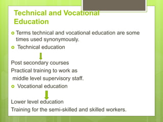 Technical and Vocational
Education
 Terms technical and vocational education are some
times used synonymously.
 Technical education
Post secondary courses
Practical training to work as
middle level supervisory staff.
 Vocational education
Lower level education
Training for the semi-skilled and skilled workers.
 