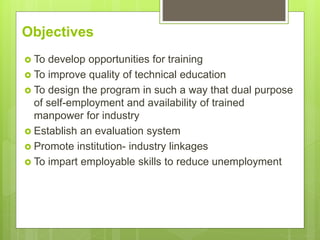 Objectives
 To develop opportunities for training
 To improve quality of technical education
 To design the program in such a way that dual purpose
of self-employment and availability of trained
manpower for industry
 Establish an evaluation system
 Promote institution- industry linkages
 To impart employable skills to reduce unemployment
 