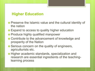 Higher Education
 Preserve the Islamic value and the cultural identity of
the nation
 Expand to access to quality higher education
 Produce highly qualified manpower
 Contribute to the advancement of knowledge and
prosperity of the Nation
 Serious concern on the quality of engineers,
agriculturists etc.
 Higher academic standards, specialization and
research are essential ingredients of the teaching-
learning process
 