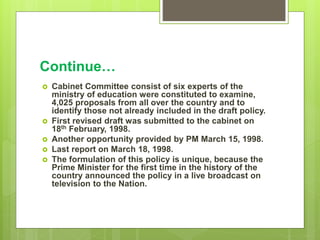 Continue…
 Cabinet Committee consist of six experts of the
ministry of education were constituted to examine,
4,025 proposals from all over the country and to
identify those not already included in the draft policy.
 First revised draft was submitted to the cabinet on
18th February, 1998.
 Another opportunity provided by PM March 15, 1998.
 Last report on March 18, 1998.
 The formulation of this policy is unique, because the
Prime Minister for the first time in the history of the
country announced the policy in a live broadcast on
television to the Nation.
 
