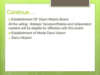 Continue…
 Establishment OF Deeni Mdaris Board.
All the willing Wafaqs/ Tanzeem/Rabita and indipendent
madaris will be eligible for affiliation with this board.
 Establishment of Model Darul Uloom
 Dars-i-Nizami
 