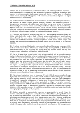 National Education Policy 2020
9
attention will be given to employing local teachers or those with familiarity with local languages. A
pupil-teacher ratio (PTR) of under 30:1 will be ensured at the level of each school; areas having large
numbers of socio-economically disadvantaged students will aim for a PTR of under 25:1. Teachers
will be trained, encouraged, and supported - with continuous professional development - to impart
foundational literacy and numeracy.
2.4. On the curricular side, there will be an increased focus on foundational literacy and numeracy -
and generally, on reading, writing, speaking, counting, arithmetic, and mathematical thinking -
throughout the preparatory and middle school curriculum, with a robust system of continuous
formative/adaptive assessment to track and thereby individualize and ensure each student's learning.
Specific hours daily - and regular events over the year-on activities involving these subjects will be
dedicated to encourage and enthuse students. Teacher education and the early grade curriculum will
be redesigned to have a renewed emphasis on foundational literacy and numeracy.
2.5. Currently, with the lack of universal access to ECCE, a large proportion of children already fall
behind within the first few weeks of Grade 1. Thus, to ensure that all students are school ready, an
interim 3-month play-based ‘school preparation module’ for all Grade 1 students, consisting of
activities and workbooks around the learning of alphabets, sounds, words, colours, shapes, and
numbers, and involving collaborations with peers and parents, will be developed by NCERT and
SCERTs.
2.6. A national repository of high-quality resources on foundational literacy and numeracy will be
made available on the Digital Infrastructure for Knowledge Sharing (DIKSHA). Technological
interventions to serve as aids to teachers and to help bridge any language barriers that may exist
between teachers and students, will be piloted and implemented
2.7. Due to the scale of the current learning crisis, all viable methods will be explored to support
teachers in the mission of attaining universal foundational literacy and numeracy. Studies around the
world show one-on-one peer tutoring to be extremely effective for learning not just for the learner,
but also for the tutor. Thus, peer tutoring can be taken up as a voluntary and joyful activity for fellow
students under the supervision of trained teachers and by taking due care of safety aspects.
Additionally, it will also be made far easier for trained volunteers - from both the local community
and beyond - to participate in this large-scale mission. Every literate member of the community
could commit to teaching one student/person how to read, it would change the country’s landscape
very quickly. States may consider establishing innovative models to foster such peer-tutoring and
volunteer activities, as well as launch other programmes to support learners, in this nationwide
mission to promote foundational literacy and numeracy.
2.8. Enjoyable and inspirational books for students at all levels will be developed, including through
high-quality translation (technology assisted as needed) in all local and Indian languages, and will be
made available extensively in both school and local public libraries. Public and school libraries will
be significantly expanded to build a culture of reading across the country. Digital libraries will also
be established. School libraries will be set up - particularly in villages - to serve the community
during non-school hours, and book clubs may meet in public/school libraries to further facilitate and
promote widespread reading. A National Book Promotion Policy will be formulated, and extensive
initiatives will be undertaken to ensure the availability, accessibility, quality, and readership of books
across geographies, languages, levels, and genres.
2.9. Children are unable to learn optimally when they are undernourished or unwell. Hence, the
nutrition and health (including mental health) of children will be addressed, through healthy meals
and the introduction of well-trained social workers, counsellors, and community involvement into the
schooling system. Furthermore, research shows that the morning hours after a nutritious breakfast can
be particularly productive for the study of cognitively more demanding subjects and hence these
hours may be leveraged by providing a simple but energizing breakfast in addition to midday meals.
In locations where hot meals are not possible, a simple but nutritious meal, e.g., groundnuts/chana
mixed with jaggery and/or local fruits may be provided. All school children shall undergo regular
 