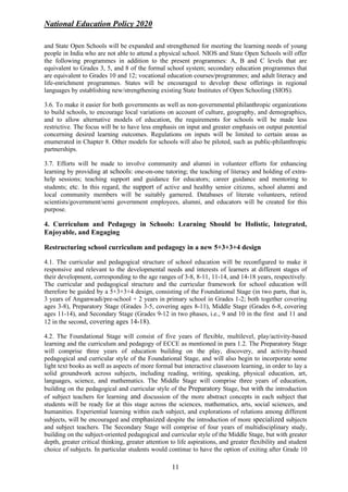 National Education Policy 2020
11
and State Open Schools will be expanded and strengthened for meeting the learning needs of young
people in India who are not able to attend a physical school. NIOS and State Open Schools will offer
the following programmes in addition to the present programmes: A, B and C levels that are
equivalent to Grades 3, 5, and 8 of the formal school system; secondary education programmes that
are equivalent to Grades 10 and 12; vocational education courses/programmes; and adult literacy and
life-enrichment programmes. States will be encouraged to develop these offerings in regional
languages by establishing new/strengthening existing State Institutes of Open Schooling (SIOS).
3.6. To make it easier for both governments as well as non-governmental philanthropic organizations
to build schools, to encourage local variations on account of culture, geography, and demographics,
and to allow alternative models of education, the requirements for schools will be made less
restrictive. The focus will be to have less emphasis on input and greater emphasis on output potential
concerning desired learning outcomes. Regulations on inputs will be limited to certain areas as
enumerated in Chapter 8. Other models for schools will also be piloted, such as public-philanthropic
partnerships.
3.7. Efforts will be made to involve community and alumni in volunteer efforts for enhancing
learning by providing at schools: one-on-one tutoring; the teaching of literacy and holding of extra-
help sessions; teaching support and guidance for educators; career guidance and mentoring to
students; etc. In this regard, the support of active and healthy senior citizens, school alumni and
local community members will be suitably garnered. Databases of literate volunteers, retired
scientists/government/semi government employees, alumni, and educators will be created for this
purpose.
4. Curriculum and Pedagogy in Schools: Learning Should be Holistic, Integrated,
Enjoyable, and Engaging
Restructuring school curriculum and pedagogy in a new 5+3+3+4 design
4.1. The curricular and pedagogical structure of school education will be reconfigured to make it
responsive and relevant to the developmental needs and interests of learners at different stages of
their development, corresponding to the age ranges of 3-8, 8-11, 11-14, and 14-18 years, respectively.
The curricular and pedagogical structure and the curricular framework for school education will
therefore be guided by a 5+3+3+4 design, consisting of the Foundational Stage (in two parts, that is,
3 years of Anganwadi/pre-school + 2 years in primary school in Grades 1-2; both together covering
ages 3-8), Preparatory Stage (Grades 3-5, covering ages 8-11), Middle Stage (Grades 6-8, covering
ages 11-14), and Secondary Stage (Grades 9-12 in two phases, i.e., 9 and 10 in the first and 11 and
12 in the second, covering ages 14-18).
4.2. The Foundational Stage will consist of five years of flexible, multilevel, play/activity-based
learning and the curriculum and pedagogy of ECCE as mentioned in para 1.2. The Preparatory Stage
will comprise three years of education building on the play, discovery, and activity-based
pedagogical and curricular style of the Foundational Stage, and will also begin to incorporate some
light text books as well as aspects of more formal but interactive classroom learning, in order to lay a
solid groundwork across subjects, including reading, writing, speaking, physical education, art,
languages, science, and mathematics. The Middle Stage will comprise three years of education,
building on the pedagogical and curricular style of the Preparatory Stage, but with the introduction
of subject teachers for learning and discussion of the more abstract concepts in each subject that
students will be ready for at this stage across the sciences, mathematics, arts, social sciences, and
humanities. Experiential learning within each subject, and explorations of relations among different
subjects, will be encouraged and emphasized despite the introduction of more specialized subjects
and subject teachers. The Secondary Stage will comprise of four years of multidisciplinary study,
building on the subject-oriented pedagogical and curricular style of the Middle Stage, but with greater
depth, greater critical thinking, greater attention to life aspirations, and greater flexibility and student
choice of subjects. In particular students would continue to have the option of exiting after Grade 10
 
