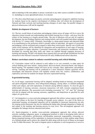 National Education Policy 2020
12
and re-entering in the next phase to pursue vocational or any other courses available in Grades 11-
12, including at a more specialized school, if so desired.
4.3. The above-described stages are purely curricular and pedagogical, designed to optimize learning
for students based on the cognitive development of children; they will inform the development of
National and State curricula and teaching-learning strategies at each stage, but parallel changes to
physical infrastructure will not be required.
Holistic development of learners
4.4. The key overall thrust of curriculum and pedagogy reform across all stages will be to move the
education system towards real understanding and towards learning how to learn - and away from the
culture of rote learning as is largely present today. The aim of education will not only be cognitive
development, but also building character and creating holistic and well-rounded individuals equipped
with the key 21st
century skills. Ultimately, knowledge is a deep-seated treasure and education helps
in its manifestation as the perfection which is already within an individual. All aspects of curriculum
and pedagogy will be reoriented and revamped to attain these critical goals. Specific sets of skills and
values across domains will be identified for integration and incorporation at each stage of learning,
from pre-school to higher education. Curriculum frameworks and transaction mechanisms will be
developed for ensuring that these skills and values are imbibed through engaging processes of
teaching and learning. NCERT will identify these required skill sets and include mechanisms for their
transaction in the National Curriculum Framework for early childhood and school education.
Reduce curriculum content to enhance essential learning and critical thinking
4.5. Curriculum content will be reduced in each subject to its core essentials, to make space for
critical thinking and more holistic, inquiry-based, discovery-based, discussion-based, and analysis-
based learning. The mandated content will focus on key concepts, ideas, applications, and problem-
solving. Teaching and learning will be conducted in a more interactive manner; questions will be
encouraged, and classroom sessions will regularly contain more fun, creative, collaborative, and
exploratory activities for students for deeper and more experiential learning.
Experiential learning
4.6. In all stages, experiential learning will be adopted, including hands-on learning, arts-integrated
and sports-integrated education, story-telling-based pedagogy, among others, as standard pedagogy
within each subject, and with explorations of relations among different subjects. To close the gap in
achievement of learning outcomes, classroom transactions will shift, towards competency-based
learning and education. The assessment tools (including assessment “as”, “of”, and “for” learning)
will also be aligned with the learning outcomes, capabilities, and dispositions as specified for each
subject of a given class.
4.7. Art-integration is a cross-curricular pedagogical approach that utilizes various aspects and forms
of art and culture as the basis for learning of concepts across subjects. As a part of the thrust on
experiential learning, art-integrated education will be embedded in classroom transactions not only
for creating joyful classrooms, but also for imbibing the Indian ethos through integration of Indian art
and culture in the teaching and learning process at every level. This art-integrated approach will
strengthen the linkages between education and culture.
4.8. Sports-integration is another cross-curricular pedagogical approach that utilizes physical
activities including indigenous sports, in pedagogical practices to help in developing skills such as
collaboration, self-initiative, self-direction, self-discipline, teamwork, responsibility, citizenship, etc.
Sports-integrated learning will be undertaken in classroom transactions to help students adopt fitness
as a lifelong attitude and to achieve the related life skills along with the levels of fitness as envisaged
in the Fit India Movement. The need to integrate sports in education is well recognized as it serves to
 