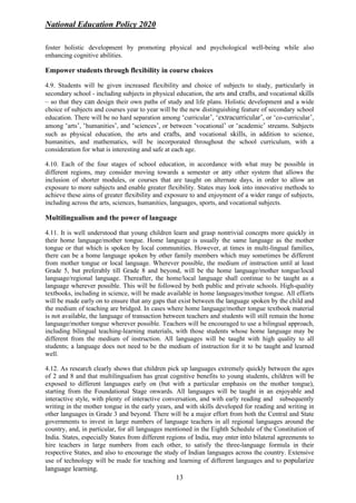 National Education Policy 2020
13
foster holistic development by promoting physical and psychological well-being while also
enhancing cognitive abilities.
Empower students through flexibility in course choices
4.9. Students will be given increased flexibility and choice of subjects to study, particularly in
secondary school - including subjects in physical education, the arts and crafts, and vocational skills
– so that they can design their own paths of study and life plans. Holistic development and a wide
choice of subjects and courses year to year will be the new distinguishing feature of secondary school
education. There will be no hard separation among ‘curricular’, ‘extracurricular’, or ‘co-curricular’,
among ‘arts’, ‘humanities’, and ‘sciences’, or between ‘vocational’ or ‘academic’ streams. Subjects
such as physical education, the arts and crafts, and vocational skills, in addition to science,
humanities, and mathematics, will be incorporated throughout the school curriculum, with a
consideration for what is interesting and safe at each age.
4.10. Each of the four stages of school education, in accordance with what may be possible in
different regions, may consider moving towards a semester or any other system that allows the
inclusion of shorter modules, or courses that are taught on alternate days, in order to allow an
exposure to more subjects and enable greater flexibility. States may look into innovative methods to
achieve these aims of greater flexibility and exposure to and enjoyment of a wider range of subjects,
including across the arts, sciences, humanities, languages, sports, and vocational subjects.
Multilingualism and the power of language
4.11. It is well understood that young children learn and grasp nontrivial concepts more quickly in
their home language/mother tongue. Home language is usually the same language as the mother
tongue or that which is spoken by local communities. However, at times in multi-lingual families,
there can be a home language spoken by other family members which may sometimes be different
from mother tongue or local language. Wherever possible, the medium of instruction until at least
Grade 5, but preferably till Grade 8 and beyond, will be the home language/mother tongue/local
language/regional language. Thereafter, the home/local language shall continue to be taught as a
language wherever possible. This will be followed by both public and private schools. High-quality
textbooks, including in science, will be made available in home languages/mother tongue. All efforts
will be made early on to ensure that any gaps that exist between the language spoken by the child and
the medium of teaching are bridged. In cases where home language/mother tongue textbook material
is not available, the language of transaction between teachers and students will still remain the home
language/mother tongue wherever possible. Teachers will be encouraged to use a bilingual approach,
including bilingual teaching-learning materials, with those students whose home language may be
different from the medium of instruction. All languages will be taught with high quality to all
students; a language does not need to be the medium of instruction for it to be taught and learned
well.
4.12. As research clearly shows that children pick up languages extremely quickly between the ages
of 2 and 8 and that multilingualism has great cognitive benefits to young students, children will be
exposed to different languages early on (but with a particular emphasis on the mother tongue),
starting from the Foundational Stage onwards. All languages will be taught in an enjoyable and
interactive style, with plenty of interactive conversation, and with early reading and subsequently
writing in the mother tongue in the early years, and with skills developed for reading and writing in
other languages in Grade 3 and beyond. There will be a major effort from both the Central and State
governments to invest in large numbers of language teachers in all regional languages around the
country, and, in particular, for all languages mentioned in the Eighth Schedule of the Constitution of
India. States, especially States from different regions of India, may enter into bilateral agreements to
hire teachers in large numbers from each other, to satisfy the three-language formula in their
respective States, and also to encourage the study of Indian languages across the country. Extensive
use of technology will be made for teaching and learning of different languages and to popularize
language learning.
 