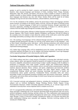 National Education Policy 2020
15
partake in and be enriched by India’s extensive and beautiful classical literature. In addition to
Sanskrit, other classical languages and literatures of India, including Tamil, Telugu, Kannada,
Malayalam, Odia, Pali, Persian, and Prakrit, will also be widely available in schools as options for
students, possibly as online modules, through experiential and innovative approaches, to ensure that
these languages and literature stay alive and vibrant. Similar efforts will be made for all Indian
languages having rich oral and written literatures, cultural traditions, and knowledge.
4.19. For the enrichment of the children, and for the preservation of these rich languages and their
artistic treasures, all students in all schools, public or private, will have the option of learning at least
two years of a classical language of India and its associated literature, through experiential and
innovative approaches, including the integration of technology, in Grades 6-12, with the option to
continue from the middle stage through the secondary stage and beyond.
4.20. In addition to high quality offerings in Indian languages and English, foreign languages, such as
Korean, Japanese, Thai, French, German, Spanish, Portuguese, and Russian, will also be offered at
the secondary level, for students to learn about the cultures of the world and to enrich their global
knowledge and mobility according to their own interests and aspirations.
4.21. The teaching of all languages will be enhanced through innovative and experiential methods,
including through gamification and apps, by weaving in the cultural aspects of the languages - such
as films, theatre, storytelling, poetry, and music - and by drawing connections with various relevant
subjects and with real-life experiences. Thus, the teaching of languages will also be based on
experiential-learning pedagogy.
4.22. Indian Sign Language (ISL) will be standardized across the country, and National and State
curriculum materials developed, for use by students with hearing impairment. Local sign languages
will be respected and taught as well, where possible and relevant.
Curricular Integration of Essential Subjects, Skills, and Capacities
4.23. While students must have a large amount of flexibility in choosing their individual curricula,
certain subjects, skills, and capacities should be learned by all students to become good, successful,
innovative, adaptable, and productive human beings in today’s rapidly changing world. In addition to
proficiency in languages, these skills include: scientific temper and evidence-based thinking;
creativity and innovativeness; sense of aesthetics and art; oral and written communication; health and
nutrition; physical education, fitness, wellness, and sports; collaboration and teamwork; problem
solving and logical reasoning; vocational exposure and skills; digital literacy, coding, and
computational thinking; ethical and moral reasoning; knowledge and practice of human and
Constitutional values; gender sensitivity; Fundamental Duties; citizenship skills and values;
knowledge of India; environmental awareness including water and resource conservation, sanitation
and hygiene; and current affairs and knowledge of critical issues facing local communities, States, the
country, and the world.
4.24. Concerted curricular and pedagogical initiatives, including the introduction of contemporary
subjects such as Artificial Intelligence, Design Thinking, Holistic Health, Organic Living,
Environmental Education, Global Citizenship Education (GCED), etc. at relevant stages will be
undertaken to develop these various important skills in students at all levels.
4.25. It is recognized that mathematics and mathematical thinking will be very important for India’s
future and India’s leadership role in the numerous upcoming fields and professions that will involve
artificial intelligence, machine learning, and data science, etc. Thus, mathematics and computational
thinking will be given increased emphasis throughout the school years, starting with the foundational
stage, through a variety of innovative methods, including the regular use of puzzles and games that
make mathematical thinking more enjoyable and engaging. Activities involving coding will be
introduced in Middle Stage.
 