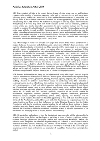 National Education Policy 2020
16
4.26. Every student will take a fun course, during Grades 6-8, that gives a survey and hands-on
experience of a sampling of important vocational crafts, such as carpentry, electric work, metal work,
gardening, pottery making, etc., as decided by States and local communities and as mapped by local
skilling needs. A practice-based curriculum for Grades 6-8 will be appropriately designed by NCERT
while framing the NCFSE 2020-21. All students will participate in a 10-day bagless period sometime
during Grades 6-8 where they intern with local vocational experts such as carpenters, gardeners,
potters, artists, etc. Similar internship opportunities to learn vocational subjects may be made
available to students throughout Grades 6-12, including holiday periods. Vocational courses through
online mode will also be made available. Bagless days will be encouraged throughout the year for
various types of enrichment activities involving arts, quizzes, sports, and vocational crafts. Children
will be given periodic exposure to activities outside school through visits to places/monuments of
historical, cultural and tourist importance, meeting local artists and craftsmen and visits higher
educational institutions in their village/Tehsil/District/State.
4.27. “Knowledge of India” will include knowledge from ancient India and its contributions to
modern India and its successes and challenges, and a clear sense of India’s future aspirations with
regard to education, health, environment, etc. These elements will be incorporated in an accurate and
scientific manner throughout the school curriculum wherever relevant; in particular, Indian
Knowledge Systems, including tribal knowledge and indigenous and traditional ways of learning, will
be covered and included in mathematics, astronomy, philosophy, yoga, architecture, medicine,
agriculture, engineering, linguistics, literature, sports, games, as well as in governance, polity,
conservation. Specific courses in tribal ethno-medicinal practices, forest management, traditional
(organic) crop cultivation, natural farming, etc. will also be made available. An engaging course on
Indian Knowledge Systems will also be available to students in secondary school as an elective.
Competitions may be held in schools for learning various topics and subjects through fun and
indigenous games. Video documentaries on inspirational luminaries of India, ancient and modern, in
science and beyond, will be shown at appropriate points throughout the school curriculum. Students
will be encouraged to visit different States as part of cultural exchange programmes.
4.28. Students will be taught at a young age the importance of “doing what's right”, and will be given
a logical framework for making ethical decisions. In later years, this would then be expanded along
themes of cheating, violence, plagiarism, littering, tolerance, equality, empathy, etc., with a view to
enabling children to embrace moral/ethical values in conducting one's life, formulate a
position/argument about an ethical issue from multiple perspectives, and use ethical practices in all
work. As consequences of such basic ethical reasoning, traditional Indian values and all basic human
and Constitutional values (such as seva, ahimsa, swachchhata, satya, nishkam karma, shanti,
sacrifice, tolerance, diversity, pluralism, righteous conduct, gender sensitivity, respect for elders,
respect for all people and their inherent capabilities regardless of background, respect for
environment, helpfulness, courtesy, patience, forgiveness, empathy, compassion, patriotism,
democratic outlook, integrity, responsibility, justice, liberty, equality, and fraternity) will be
developed in all students. Children will have the opportunity to read and learn from the original
stories of the Panchatantra, Jataka, Hitopadesh, and other fun fables and inspiring tales from the
Indian tradition and learn about their influences on global literature. Excerpts from the Indian
Constitution will also be considered essential reading for all students. Basic training in health,
including preventive health, mental health, good nutrition, personal and public hygiene, disaster
response and first-aid will also be included in the curriculum, as well as scientific explanations of the
detrimental and damaging effects of alcohol, tobacco, and other drugs.
4.29. All curriculum and pedagogy, from the foundational stage onwards, will be redesigned to be
strongly rooted in the Indian and local context and ethos in terms of culture, traditions, heritage,
customs, language, philosophy, geography, ancient and contemporary knowledge, societal and
scientific needs, indigenous and traditional ways of learning etc. – in order to ensure that education is
maximally relatable, relevant, interesting, and effective for our students. Stories, arts, games, sports,
examples, problems, etc. will be chosen as much as possible to be rooted in the Indian and local
geographic context. Ideas, abstractions, and creativity will indeed best flourish when learning is thus
rooted.
 