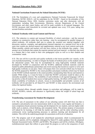 National Education Policy 2020
17
National Curriculum Framework for School Education (NCFSE)
4.30. The formulation of a new and comprehensive National Curricular Framework for School
Education, NCFSE 2020-21, will be undertaken by the NCERT - based on the principles of this
National Education Policy 2020, frontline curriculum needs, and after discussions with all
stakeholders including State Governments, Ministries, relevant Departments of the Central
Government, and other expert bodies, and will be made available in all regional languages. The
NCFSE document shall henceforth be revisited and updated once every 5-10 years, taking into
account frontline curriculum.
National Textbooks with Local Content and Flavour
4.31. The reduction in content and increased flexibility of school curriculum - and the renewed
emphasis on constructive rather than rote learning - must be accompanied by parallel changes in
school textbooks. All textbooks shall aim to contain the essential core material (together with
discussion, analysis, examples, and applications) deemed important on a national level, but at the
same time contain any desired nuances and supplementary material as per local contexts and needs.
Where possible, schools and teachers will also have choices in the textbooks they employ - from
among a set of textbooks that contain the requisite national and local material - so that they may teach
in a manner that is best suited to their own pedagogical styles as well as to their students and
communities’ needs.
4.32. The aim will be to provide such quality textbooks at the lowest possible cost -namely, at the
cost of production/printing - in order to mitigate the burden of textbook prices on the students and on
the educational system. This may be accomplished by using high-quality textbook materials
developed by NCERT in conjunction with the SCERTs; additional textbook materials could be
funded by public-philanthropic partnerships and crowd sourcing that incentivize experts to write such
high-quality textbooks at cost price. States will prepare their own curricula (which may be based on
the NCFSE prepared by NCERT to the extent possible) and prepare textbooks (which may be based
on the NCERT textbook materials to the extent possible), incorporating State flavour and material as
needed. While doing so, it must be borne in mind that NCERT curriculum would be taken as the
nationally acceptable criterion. The availability of such textbooks in all regional languages will be a
top priority so that all students have access to high-quality learning. All efforts will be made to ensure
timely availability of textbooks in schools. Access to downloadable and printable versions of all
textbooks will be provided by all States/UTs and NCERT to help conserve the environment and
reduce the logistical burden.
4.33. Concerted efforts, through suitable changes in curriculum and pedagogy, will be made by
NCERT, SCERTs, schools, and educators to significantly reduce the weight of school bags and
textbooks.
Transforming Assessment for Student Development
4.34. The aim of assessment in the culture of our schooling system will shift from one that is
summative and primarily tests rote memorization skills to one that is more regular and formative, is
more competency-based, promotes learning and development for our students, and tests higher-order
skills, such as analysis, critical thinking, and conceptual clarity. The primary purpose of assessment
will indeed be for learning; it will help the teacher and student, and the entire schooling system,
continuously revise teaching-learning processes to optimize learning and development for all
students. This will be the underlying principle for assessment at all levels of education.
4.35. The progress card of all students for school-based assessment, which is communicated by
schools to parents, will be completely redesigned by States/UTs under guidance from the proposed
National Assessment Centre, NCERT, and SCERTs. The progress card will be a holistic, 360-degree,
multidimensional report that reflects in great detail the progress as well as the uniqueness of each
 