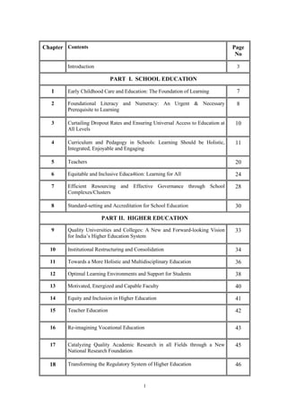 1
Chapter Contents Page
No
Introduction 3
PART I. SCHOOL EDUCATION
1 Early Childhood Care and Education: The Foundation of Learning 7
2 Foundational Literacy and Numeracy: An Urgent & Necessary
Prerequisite to Learning
8
3 Curtailing Dropout Rates and Ensuring Universal Access to Education at
All Levels
10
4 Curriculum and Pedagogy in Schools: Learning Should be Holistic,
Integrated, Enjoyable and Engaging
11
5 Teachers 20
6 Equitable and Inclusive Educa4tion: Learning for All 24
7 Efficient Resourcing and Effective Governance through School
Complexes/Clusters
28
8 Standard-setting and Accreditation for School Education 30
PART II. HIGHER EDUCATION
9 Quality Universities and Colleges: A New and Forward-looking Vision
for India’s Higher Education System
33
10 Institutional Restructuring and Consolidation 34
11 Towards a More Holistic and Multidisciplinary Education 36
12 Optimal Learning Environments and Support for Students 38
13 Motivated, Energized and Capable Faculty 40
14 Equity and Inclusion in Higher Education 41
15 Teacher Education 42
16 Re-imagining Vocational Education 43
17 Catalyzing Quality Academic Research in all Fields through a New
National Research Foundation
45
18 Transforming the Regulatory System of Higher Education 46
 