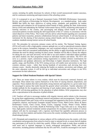 National Education Policy 2020
19
system, including for public disclosure by schools of their overall (anonymized) student outcomes,
and for continuous monitoring and improvement of the schooling system.
4.41. It is proposed to set up a National Assessment Centre, PARAKH (Performance Assessment,
Review, and Analysis of Knowledge for Holistic Development), as a standard-setting body under
MHRD that fulfils the basic objectives of setting norms, standards, and guidelines for student
assessment and evaluation for all recognized school boards of India, guiding the State Achievement
Survey (SAS) and undertaking the National Achievement Survey (NAS), monitoring achievement of
learning outcomes in the country, and encouraging and helping school boards to shift their
assessment patterns towards meeting the skill requirements of the 21st
century in consonance with the
stated objectives of this Policy. This Centre will also advise school boards regarding new assessment
patterns and latest researches, promote collaborations between school boards. It will also become an
instrument for the sharing of best practices among school boards, and for ensuring equivalence of
academic standards among learners across all school boards.
4.42. The principles for university entrance exams will be similar. The National Testing Agency
(NTA) will work to offer a high-quality common aptitude test, as well as specialized common subject
exams in the sciences, humanities, languages, arts, and vocational subjects, at least twice every year.
These exams shall test conceptual understanding and the ability to apply knowledge and shall aim to
eliminate the need for taking coaching for these exams. Students will be able to choose the subjects
for taking the test, and each university will be able to see each student’s individual subject portfolio
and admit students into their programmes based on individual interests and talents. The NTA will
serve as a premier, expert, autonomous testing organization to conduct entrance examinations for
undergraduate and graduate admissions and fellowships in higher education institutions. The high
quality, range, and flexibility of the NTA testing services will enable most universities to use these
common entrance exams - rather than having hundreds of universities each devising their own
entrance exams - thereby drastically reducing the burden on students, universities and colleges, and
the entire education system. It will be left up to individual universities and colleges to use NTA
assessments for their admissions.
Support for Gifted Students/Students with Special Talents
4.43. There are innate talents in every student, which must be discovered, nurtured, fostered, and
developed. These talents may express themselves in the form of varying interests, dispositions, and
capacities. Those students that show particularly strong interests and capacities in a given realm must
be encouraged to pursue that realm beyond the general school curriculum. Teacher education will
include methods for the recognition and fostering of such student talents and interests. The NCERT
and NCTE will develop guidelines for the education of gifted children. B.Ed. programmes may also
allow a specialization in the education of gifted children.
4.44. Teachers will aim to encourage students with singular interests and/or talents in the classroom
by giving them supplementary enrichment material and guidance and encouragement. Topic-centered
and Project-based Clubs and Circles will be encouraged and supported at the levels of schools, school
complexes, districts, and beyond. Examples include Science Circles, Math Circles, Music & Dance
Performance Circles, Chess Circles, Poetry Circles, Language Circles, Drama Circles, Debate
Circles, Sports Circles, Eco-Clubs, Health & Well-being Clubs/ Yoga Clubs and so on. Along these
lines, high-quality national residential summer programmes for secondary school students in various
subjects will also be encouraged, with a rigorous merit-based but equitable admission process to
attract the very best students and teachers from across the country including from socio-economically
disadvantaged groups.
4.45. Olympiads and competitions in various subjects will be conducted across the country, with clear
coordination and progression from school to local to state to national levels, to ensure that all students
may participate at all levels for which they qualify. Efforts will be made to make these available in
rural areas and in regional languages to ensure widespread participation. Public and private
universities, including premier institutions like the IITs and NITs, would be encouraged to use merit-
 
