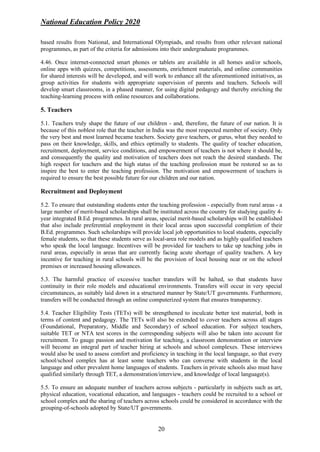 National Education Policy 2020
20
based results from National, and International Olympiads, and results from other relevant national
programmes, as part of the criteria for admissions into their undergraduate programmes.
4.46. Once internet-connected smart phones or tablets are available in all homes and/or schools,
online apps with quizzes, competitions, assessments, enrichment materials, and online communities
for shared interests will be developed, and will work to enhance all the aforementioned initiatives, as
group activities for students with appropriate supervision of parents and teachers. Schools will
develop smart classrooms, in a phased manner, for using digital pedagogy and thereby enriching the
teaching-learning process with online resources and collaborations.
5. Teachers
5.1. Teachers truly shape the future of our children - and, therefore, the future of our nation. It is
because of this noblest role that the teacher in India was the most respected member of society. Only
the very best and most learned became teachers. Society gave teachers, or gurus, what they needed to
pass on their knowledge, skills, and ethics optimally to students. The quality of teacher education,
recruitment, deployment, service conditions, and empowerment of teachers is not where it should be,
and consequently the quality and motivation of teachers does not reach the desired standards. The
high respect for teachers and the high status of the teaching profession must be restored so as to
inspire the best to enter the teaching profession. The motivation and empowerment of teachers is
required to ensure the best possible future for our children and our nation.
Recruitment and Deployment
5.2. To ensure that outstanding students enter the teaching profession - especially from rural areas - a
large number of merit-based scholarships shall be instituted across the country for studying quality 4-
year integrated B.Ed. programmes. In rural areas, special merit-based scholarships will be established
that also include preferential employment in their local areas upon successful completion of their
B.Ed. programmes. Such scholarships will provide local job opportunities to local students, especially
female students, so that these students serve as local-area role models and as highly qualified teachers
who speak the local language. Incentives will be provided for teachers to take up teaching jobs in
rural areas, especially in areas that are currently facing acute shortage of quality teachers. A key
incentive for teaching in rural schools will be the provision of local housing near or on the school
premises or increased housing allowances.
5.3. The harmful practice of excessive teacher transfers will be halted, so that students have
continuity in their role models and educational environments. Transfers will occur in very special
circumstances, as suitably laid down in a structured manner by State/UT governments. Furthermore,
transfers will be conducted through an online computerized system that ensures transparency.
5.4. Teacher Eligibility Tests (TETs) will be strengthened to inculcate better test material, both in
terms of content and pedagogy. The TETs will also be extended to cover teachers across all stages
(Foundational, Preparatory, Middle and Secondary) of school education. For subject teachers,
suitable TET or NTA test scores in the corresponding subjects will also be taken into account for
recruitment. To gauge passion and motivation for teaching, a classroom demonstration or interview
will become an integral part of teacher hiring at schools and school complexes. These interviews
would also be used to assess comfort and proficiency in teaching in the local language, so that every
school/school complex has at least some teachers who can converse with students in the local
language and other prevalent home languages of students. Teachers in private schools also must have
qualified similarly through TET, a demonstration/interview, and knowledge of local language(s).
5.5. To ensure an adequate number of teachers across subjects - particularly in subjects such as art,
physical education, vocational education, and languages - teachers could be recruited to a school or
school complex and the sharing of teachers across schools could be considered in accordance with the
grouping-of-schools adopted by State/UT governments.
 