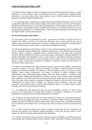National Education Policy 2020
21
5.6. Schools/school complexes will be encouraged to hire local eminent persons or experts as ‘master
instructors’ in various subjects, such as in traditional local arts, vocational crafts, entrepreneurship,
agriculture, or any other subject where local expertise exists, to benefit students and help preserve
and promote local knowledge and professions.
5.7. A technology-based comprehensive teacher-requirement planning forecasting exercise will be
conducted by each State to assess expected subject-wise teacher vacancies over the next two decades.
The above described initiatives in recruitment and deployment will be scaled as needed over time, to
fill all vacancies with qualified teachers, including local teachers, with suitable incentives for career
management and progression as described below. Teacher education programmes and offerings will
also align with the vacancies thus projected.
Service Environment and Culture
5.8. The primary goal of overhauling the service environment and culture of schools will be to
maximize the ability of teachers to do their jobs effectively, and to ensure that they are part of
vibrant, caring, and inclusive communities of teachers, students, parents, principals, and other support
staff, all of whom share a common goal: to ensure that our children are learning.
5.9. The first requirement in this direction will be to ensure decent and pleasant service conditions at
schools. Adequate and safe infrastructure, including working toilets, clean drinking water, clean and
attractive spaces, electricity, computing devices, internet, libraries, and sports and recreational
resources will be provided to all schools to ensure that teachers and students, including children of all
genders and children with disabilities, receive a safe, inclusive, and effective learning environment
and are comfortable and inspired to teach and learn in their schools. In-service training will have
inputs on safety, health and environment at workplace in schools to ensure that all teachers are
sensitized to these requirements.
5.10. State/UT Governments may adopt innovative formats, such as school complex, rationalization
of schools, without in any way reducing accessibility, for effective school governance, resource
sharing, and community building. The creation of school complexes could go a long way towards
building vibrant teacher communities. The hiring of teachers to school complexes could
automatically create relationships among schools across the school complex; it would also help
ensure excellent subject-wise distribution of teachers, creating a more vibrant teacher knowledge
base. Teachers at very small schools will not remain isolated any longer and may become part of and
work with larger school complex communities, sharing best practices with each other and working
collaboratively to ensure that all children are learning. School complexes could also share
counsellors, trained social workers, technical and maintenance staff, etc. to further support teachers
and help create an effective learning environment.
5.11. In collaboration with parents and other key local stakeholders, teachers will also be more
involved in the governance of schools/school complexes, including as members of the School
Management Committees/School Complex Management Committees.
5.12. To prevent the large amounts of time spent currently by teachers on non-teaching activities,
teachers will not be engaged any longer in work that is not directly related to teaching; in particular,
teachers will not be involved in strenuous administrative tasks and more than a rationalized minimum
time for mid-day meal related work, so that they may fully concentrate on their teaching-learning
duties.
5.13. To help ensure that schools have positive learning environments, the role expectations of
principals and teachers will explicitly include developing a caring and inclusive culture at their
schools, for effective learning and the benefit of all stakeholders.
5.14. Teachers will be given more autonomy in choosing aspects of pedagogy, so that they may teach
in the manner they find most effective for the students in their classrooms. Teachers will also focus
 