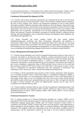National Education Policy 2020
22
on socio-emotional learning - a critical aspect of any student’s holistic development. Teachers will be
recognized for novel approaches to teaching that improve learning outcomes in their classrooms.
Continuous Professional Development (CPD)
5.15. Teachers will be given continuous opportunities for self-improvement and to learn the latest
innovations and advances in their professions. These will be offered in multiple modes, including in
the form of local, regional, state, national, and international workshops as well as online teacher
development modules. Platforms (especially online platforms) will be developed so that teachers may
share ideas and best practices. Each teacher will be expected to participate in at least 50 hours of CPD
opportunities every year for their own professional development, driven by their own interests. CPD
opportunities will, in particular, systematically cover the latest pedagogies regarding foundational
literacy and numeracy, formative and adaptive assessment of learning outcomes, competency-based
learning, and related pedagogies, such as experiential learning, arts-integrated, sports-integrated, and
storytelling-based approaches, etc.
5.16. School Principals and school complex leaders will have similar modular
leadership/management workshops and online development opportunities and platforms to
continuously improve their own leadership and management skills, and so that they too may share
best practices with each other. Such leaders will also be expected to participate in 50 hours or more of
CPD modules per year, covering leadership and management, as well as content and pedagogy with a
focus on preparing and implementing pedagogical plans based on competency-based education.
Career Management and Progression (CMP)
5.17. Teachers doing outstanding work must be recognized and promoted, and given salary raises, to
incentivize all teachers to do their best work. Therefore, a robust merit-based structure of tenure,
promotion, and salary structure will be developed, with multiple levels within each teacher stage, that
incentivizes and recognizes outstanding teachers. A system of multiple parameters for proper
assessment of performance will be developed for the same by State/UT Governments that is based on
peer reviews, attendance, commitment, hours of CPD, and other forms of service to the school and
the community or based on NPST given in Para 5.20. In this Policy, in the context of careers, ‘tenure’
refers to confirmation for permanent employment, after due assessment of performance and
contribution, while ‘tenure track’ refers to the period of probation preceding tenure.
5.18. Further, it will be ensured that career growth (in terms of tenure, promotions, salary increases,
etc.) is available to teachers within a single school stage (i.e., Foundational, Preparatory, Middle, or
Secondary), and that there is no career progression-related incentive to move from being teachers in
early stages to later stages or vice versa (though such career moves across stages will be allowed,
provided the teacher has the desire and qualifications for such a move). This is to support the fact that
all stages of school education will require the highest-quality teachers, and no stage will be
considered more important than any other.
5.19. Vertical mobility of teachers based on merit will also be paramount; outstanding teachers with
demonstrated leadership and management skills would be trained over time to take on academic
leadership positions in schools, school complexes, BRCs, CRCs, BITEs, DIETs as well as relevant
government departments.
Professional Standards for Teachers
5.20. A common guiding set of National Professional Standards for Teachers (NPST) will be
developed by 2022, by the National Council for Teacher Education in its restructured new form as a
Professional Standard Setting Body (PSSB) under the General Education Council (GEC), in
consultation with NCERT, SCERTs, teachers from across levels and regions, expert organizations in
teacher preparation and development, expert bodies in vocational education, and higher education
institutions. The standards would cover expectations of the role of the teacher at different levels of
expertise/stage, and the competencies required for that stage. It will also comprise standards for
 