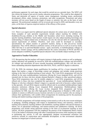 National Education Policy 2020
23
performance appraisal, for each stage, that would be carried out on a periodic basis. The NPST will
also inform the design of pre-service teacher education programmes. This could be then adopted by
States and determine all aspects of teacher career management, including tenure, professional
development efforts, salary increases, promotions, and other recognitions. Promotions and salary
increases will not occur based on the length of tenure or seniority, but only on the basis of such
appraisal. The professional standards will be reviewed and revised in 2030, and thereafter every ten
years, on the basis of rigorous empirical analysis of the efficacy of the system.
Special educators
5.21. There is an urgent need for additional special educators for certain areas of school education.
Some examples of such specialist requirements include subject teaching for children with
disabilities/Divyang children at the Middle and Secondary school level, including teaching for
specific learning disabilities. Such teachers would require not only subject-teaching knowledge and
understanding of subject-related aims of education, but also the relevant skills for understanding of
special requirements of children. Therefore, such areas could be developed as secondary
specializations for subject teachers or generalist teachers, during or after pre-service teacher
preparation. They will be offered as certificate courses, in the pre-service as well as in-service mode,
either full time or as part-time/blended courses - again, necessarily, at multidisciplinary colleges or
universities. Greater synergy will be enabled between the course curriculum of NCTE and RCI to
ensure adequate availability of qualified special educators who can handle subject teaching as well.
Approach to Teacher Education
5.22. Recognizing that the teachers will require training in high-quality content as well as pedagogy,
teacher education will gradually be moved by 2030 into multidisciplinary colleges and universities.
As colleges and universities all move towards becoming multidisciplinary, they will also aim to
house outstanding education departments that offer B.Ed., M.Ed., and Ph.D. degrees in education.
5.23. By 2030, the minimum degree qualification for teaching will be a 4-year integrated B.Ed.
degree that teaches a range of knowledge content and pedagogy and includes strong practicum
training in the form of student-teaching at local schools. The 2-year B.Ed. programmes will also be
offered, by the same multidisciplinary institutions offering the 4-year integrated B.Ed., and will be
intended only for those who have already obtained Bachelor’s Degrees in other specialized subjects.
These B.Ed. programmes may also be suitably adapted as 1-year B.Ed. programmes, and will be
offered only to those who have completed the equivalent of 4-year multidisciplinary Bachelor’s
Degrees or who have obtained a Master’s degree in a specialty and wish to become a subject teacher
in that specialty. All such B.Ed. degrees would be offered only by accredited multidisciplinary higher
education institutions offering 4-year integrated B.Ed. programmes. Multidisciplinary higher
education institutions offering the 4-year in-class integrated B.Ed. programme and having
accreditation for ODL may also offer high-quality B.Ed. programmes in blended or ODL mode to
students in remote or difficult-to-access locations and also to in-service teachers who are aiming to
enhance their qualification, with suitable robust arrangements for mentoring and for the practicum-
training and student-teaching components of the programme.
5.24. All B.Ed. programmes will include training in time-tested as well as the most recent techniques
in pedagogy, including pedagogy with respect to foundational literacy and numeracy, multi-level
teaching and evaluation, teaching children with disabilities, teaching children with special interests or
talents, use of educational technology, and learner-centered and collaborative learning. All B.Ed.
programmes will include strong practicum training in the form of in-classroom teaching at local
schools. All B.Ed. programmes will also emphasize the practice of the Fundamental Duties (Article
51A) of the Indian Constitution along with other Constitutional provisions while teaching any subject
or performing any activity. It will also appropriately integrate environmental awareness and
sensitivity towards its conservation and sustainable development, so that environment education
becomes an integral part of school curricula.
 