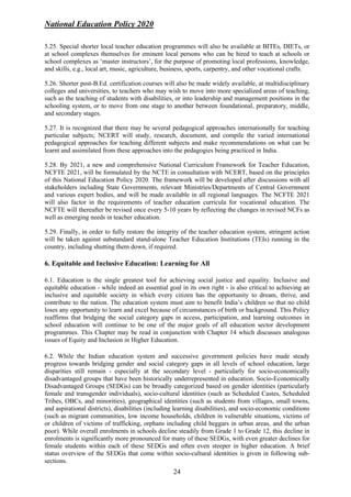 National Education Policy 2020
24
5.25. Special shorter local teacher education programmes will also be available at BITEs, DIETs, or
at school complexes themselves for eminent local persons who can be hired to teach at schools or
school complexes as ‘master instructors’, for the purpose of promoting local professions, knowledge,
and skills, e.g., local art, music, agriculture, business, sports, carpentry, and other vocational crafts.
5.26. Shorter post-B.Ed. certification courses will also be made widely available, at multidisciplinary
colleges and universities, to teachers who may wish to move into more specialized areas of teaching,
such as the teaching of students with disabilities, or into leadership and management positions in the
schooling system, or to move from one stage to another between foundational, preparatory, middle,
and secondary stages.
5.27. It is recognized that there may be several pedagogical approaches internationally for teaching
particular subjects; NCERT will study, research, document, and compile the varied international
pedagogical approaches for teaching different subjects and make recommendations on what can be
learnt and assimilated from these approaches into the pedagogies being practiced in India.
5.28. By 2021, a new and comprehensive National Curriculum Framework for Teacher Education,
NCFTE 2021, will be formulated by the NCTE in consultation with NCERT, based on the principles
of this National Education Policy 2020. The framework will be developed after discussions with all
stakeholders including State Governments, relevant Ministries/Departments of Central Government
and various expert bodies, and will be made available in all regional languages. The NCFTE 2021
will also factor in the requirements of teacher education curricula for vocational education. The
NCFTE will thereafter be revised once every 5-10 years by reflecting the changes in revised NCFs as
well as emerging needs in teacher education.
5.29. Finally, in order to fully restore the integrity of the teacher education system, stringent action
will be taken against substandard stand-alone Teacher Education Institutions (TEIs) running in the
country, including shutting them down, if required.
6. Equitable and Inclusive Education: Learning for All
6.1. Education is the single greatest tool for achieving social justice and equality. Inclusive and
equitable education - while indeed an essential goal in its own right - is also critical to achieving an
inclusive and equitable society in which every citizen has the opportunity to dream, thrive, and
contribute to the nation. The education system must aim to benefit India’s children so that no child
loses any opportunity to learn and excel because of circumstances of birth or background. This Policy
reaffirms that bridging the social category gaps in access, participation, and learning outcomes in
school education will continue to be one of the major goals of all education sector development
programmes. This Chapter may be read in conjunction with Chapter 14 which discusses analogous
issues of Equity and Inclusion in Higher Education.
6.2. While the Indian education system and successive government policies have made steady
progress towards bridging gender and social category gaps in all levels of school education, large
disparities still remain - especially at the secondary level - particularly for socio-economically
disadvantaged groups that have been historically underrepresented in education. Socio-Economically
Disadvantaged Groups (SEDGs) can be broadly categorized based on gender identities (particularly
female and transgender individuals), socio-cultural identities (such as Scheduled Castes, Scheduled
Tribes, OBCs, and minorities), geographical identities (such as students from villages, small towns,
and aspirational districts), disabilities (including learning disabilities), and socio-economic conditions
(such as migrant communities, low income households, children in vulnerable situations, victims of
or children of victims of trafficking, orphans including child beggars in urban areas, and the urban
poor). While overall enrolments in schools decline steadily from Grade 1 to Grade 12, this decline in
enrolments is significantly more pronounced for many of these SEDGs, with even greater declines for
female students within each of these SEDGs and often even steeper in higher education. A brief
status overview of the SEDGs that come within socio-cultural identities is given in following sub-
sections.
 