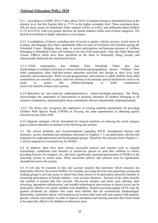 National Education Policy 2020
25
6.2.1. According to U-DISE 2016-17 data, about 19.6% of students belong to Scheduled Castes at the
primary level, but this fraction falls to 17.3% at the higher secondary level. These enrolment drop-
offs are more severe for Scheduled Tribes students (10.6% to 6.8%), and differently-abled children
(1.1% to 0.25%), with even greater declines for female students within each of these categories. The
decline in enrolment in higher education is even steeper.
6.2.2. A multiplicity of factors, including lack of access to quality schools, poverty, social mores &
customs, and language have had a detrimental effect on rates of enrolment and retention among the
Scheduled Castes. Bridging these gaps in access, participation, and learning outcomes of children
belonging to Scheduled Castes will continue to be one of the major goals. Also, the Other Backward
Classes (OBCs) which have been identified on the basis of historically being socially and
educationally backward also need special focus.
6.2.3. Tribal communities and children from Scheduled Tribes also face
disadvantages at multiple levels due to various historical and geographical factors. Children from
tribal communities often find their school education irrelevant and foreign to their lives, both
culturally and academically. While several programmatic interventions to uplift children from tribal
communities are currently in place, and will continue to be pursued, special mechanisms need to be
made to ensure that children belonging to tribal communities
receive the benefits of these interventions.
6.2.4. Minorities are also relatively underrepresented in school and higher education. The Policy
acknowledges the importance of interventions to promote education of children belonging to all
minority communities, and particularly those communities that are educationally underrepresented.
6.2.5. The Policy also recognizes the importance of creating enabling mechanisms for providing
Children With Special Needs (CWSN) or Divyang, the same opportunities of obtaining quality
education as any other child.
6.2.6. Separate strategies will be formulated for focused attention on reducing the social category
gaps in school education as outlined in the following sub-sections.
6.3. The critical problems and recommendations regarding ECCE, foundational literacy and
numeracy, access, enrolment and attendance discussed in Chapters 1–3, are particularly relevant and
important for underrepresented and disadvantaged groups. Therefore, the measures from Chapters 1–
3 will be targeted in a concerted way for SEDGs.
6.4. In addition, there have been various successful policies and schemes such as targeted
scholarships, conditional cash transfers to incentivize parents to send their children to school,
providing bicycles for transport, etc., that have significantly increased participation of SEDGs in the
schooling system in certain areas. These successful policies and schemes must be significantly
strengthened across the country.
6.5. It will also be essential to take into account research that ascertains which measures are
particularly effective for certain SEDGs. For example, providing bicycles and organizing cycling and
walking groups to provide access to school have been shown to be particularly powerful methods in
increasing participation of female students - even at lesser distances - because of the safety benefits
and comfort to parents that they provide. One-on-one teachers and tutors, peer tutoring, open
schooling, appropriate infrastructure, and suitable technological interventions to ensure access can be
particularly effective for certain children with disabilities. Schools providing quality ECCE reap the
greatest dividends for children who come from families that are economically disadvantaged.
Meanwhile, counsellors and/or well-trained social workers that work with and connect with students,
parents, schools, and teachers in order to improve attendance and learning outcomes have been found
to be especially effective for children in urban poor areas.
 