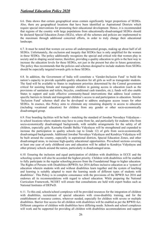National Education Policy 2020
26
6.6. Data shows that certain geographical areas contain significantly larger proportions of SEDGs.
Also, there are geographical locations that have been identified as Aspirational Districts which
require special interventions for promoting their educational development. Hence, it is recommended
that regions of the country with large populations from educationally-disadvantaged SEDGs should
be declared Special Education Zones (SEZs), where all the schemes and policies are implemented to
the maximum through additional concerted efforts, in order to truly change their educational
landscape.
6.7. It must be noted that women cut across all underrepresented groups, making up about half of all
SEDGs. Unfortunately, the exclusion and inequity that SEDGs face is only amplified for the women
in these SEDGs. The policy additionally recognizes the special and critical role that women play in
society and in shaping social mores; therefore, providing a quality education to girls is the best way to
increase the education levels for these SEDGs, not just in the present but also in future generations.
The policy thus recommends that the policies and schemes designed to include students from SEDGs
should be especially targeted towards girls in these SEDGs.
6.8. In addition, the Government of India will constitute a ‘Gender-Inclusion Fund’ to build the
nation’s capacity to provide equitable quality education for all girls as well as transgender students.
The fund will be available to States to implement priorities determined by the Central government
critical for assisting female and transgender children in gaining access to education (such as the
provisions of sanitation and toilets, bicycles, conditional cash transfers, etc.); funds will also enable
States to support and scale effective community-based interventions that address local context-
specific barriers to female and transgender children’s access to and participation in education. Similar
‘Inclusion Fund’ schemes shall also be developed to address analogous access issues for other
SEDGs. In essence, this Policy aims to eliminate any remaining disparity in access to education
(including vocational education) for children from any gender or other socio-economically
disadvantaged group.
6.9. Free boarding facilities will be built - matching the standard of Jawahar Navodaya Vidyalayas -
in school locations where students may have to come from far, and particularly for students who from
socio-economically disadvantaged backgrounds, with suitable arrangements for the safety of all
children, especially girls. Kasturba Gandhi Balika Vidyalayas will be strengthened and expanded to
increase the participation in quality schools (up to Grade 12) of girls from socio-economically
disadvantaged backgrounds. Additional Jawahar Navodaya Vidyalayas and Kendriya Vidyalayas will
be built around the country, especially in aspirational districts, Special Education Zones, and other
disadvantaged areas, to increase high-quality educational opportunities. Pre-school sections covering
at least one year of early childhood care and education will be added to Kendriya Vidyalayas and
other primary schools around the nation, particularly in disadvantaged areas.
6.10. Ensuring the inclusion and equal participation of children with disabilities in ECCE and the
schooling system will also be accorded the highest priority. Children with disabilities will be enabled
to fully participate in the regular schooling process from the Foundational Stage to higher education.
The Rights of Persons with Disabilities (RPWD) Act 2016 defines inclusive education as a ‘system of
education wherein students with and without disabilities learn together and the system of teaching
and learning is suitably adapted to meet the learning needs of different types of students with
disabilities’. This Policy is in complete consonance with the provisions of the RPWD Act 2016 and
endorses all its recommendations with regard to school education. While preparing the National
Curriculum Framework, NCERT will ensure that consultations are held with expert bodies such as
National Institutes of DEPwD.
6.11. To this end, schools/school complexes will be provided resources for the integration of children
with disabilities, recruitment of special educators with cross-disability training, and for the
establishment of resource centres, wherever needed, especially for children with severe or multiple
disabilities. Barrier free access for all children with disabilities will be enabled as per the RPWD Act.
Different categories of children with disabilities have differing needs. Schools and school complexes
will work and be supported for providing all children with disabilities accommodations and support
 