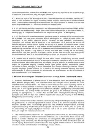 National Education Policy 2020
28
talented and meritorious students from all SEDGs on a larger scale, especially at the secondary stage
of education, to facilitate their entry into higher education.
6.17. Under the aegis of the Ministry of Defence, State Governments may encourage opening NCC
wings in their secondary and higher secondary schools, including those located in tribal dominated
areas. This will enable harnessing of the natural talent and unique potential of students, which in turn
would help them to aspire to a successful career in the defence forces.
6.18. All scholarships and other opportunities and schemes available to students from SEDGs will be
coordinated and announced by a single agency and website to ensure that all students are aware of,
and may apply in a simplified manner on such a ‘single window system’, as per eligibility.
6.19. All the above policies and measures are absolutely critical to attaining full inclusion and equity
for all SEDGs - but they are not sufficient. What is also required is a change in school culture. All
participants in the school education system, including teachers, principals, administrators,
counsellors, and students, will be sensitized to the requirements of all students, the notions of
inclusion and equity, and the respect, dignity, and privacy of all persons. Such an educational culture
will provide the best pathway to help students become empowered individuals who, in turn, will
enable society to transform into one that is responsible towards its most vulnerable citizens. Inclusion
and equity will become a key aspect of teacher education (and training for all leadership,
administrative, and other positions in schools); efforts will be made to recruit more high-quality
teachers and leaders from SEDGs in order to bring in excellent role models for all students.
6.20. Students will be sensitized through this new school culture, brought in by teachers, trained
social workers and counsellors as well as through corresponding changes to bring in an inclusive
school curriculum. The school curriculum will include, early on, material on human values such as
respect for all persons, empathy, tolerance, human rights, gender equality, non-violence, global
citizenship, inclusion, and equity. It would also include more detailed knowledge of various cultures,
religions, languages, gender identities, etc. to sensitize and develop respect for diversity. Any biases
and stereotypes in school curriculum will be removed, and more material will be included that is
relevant and relatable to all communities.
7. Efficient Resourcing and Effective Governance through School Complexes/Clusters
7.1. While the establishment of primary schools in every habitation across the country-driven by the
Sarva Shiksha Abhiyan (SSA), now subsumed under the Samagra Shiksha Scheme and other
important efforts across the States - has helped to ensure near-universal access to primary schools, it
has also led to the development of numerous very small schools. According to U-DISE 2016–17 data,
nearly 28% of India’s public primary schools and 14.8% of India’s upper primary schools have less
than 30 students. The average number of students per grade in the elementary schooling system
(primary and upper primary, i.e., Grades 1–8) is about 14, with a notable proportion having below 6;
during the year 2016–17, there were 1,08,017 single-teacher schools, the majority of them (85743 )
being primary schools serving Grades 1–5.
7.2. These small school sizes have rendered it economically suboptimal and operationally complex to
run good schools, in terms of deployment of teachers as well as the provision of critical physical
resources. Teachers often teach multiple grades at a time, and teach multiple subjects, including
subjects in which they may have no prior background; key areas such as music, arts, and sports are
too often simply not taught; and physical resources, such as lab and sports equipment and library
books, are simply not available across schools.
7.3. The isolation of small schools also has a negative effect on education and the teaching-learning
process. Teachers function best in communities and teams, and so do students. Small schools also
present a systemic challenge for governance and management. The geographical dispersion,
challenging access conditions, and the very large numbers of schools make it difficult to reach all
schools equally. Administrative structures have not been aligned with the increases in the number of
school or with the unified structure of the Samagra Shiksha Scheme.
 