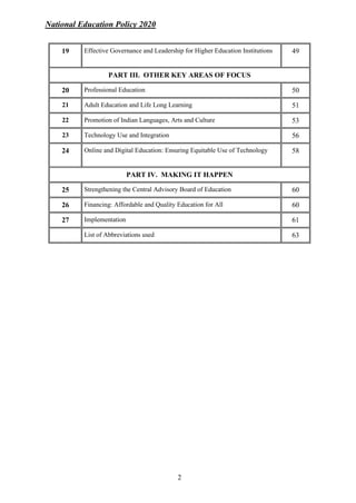 National Education Policy 2020
2
19 Effective Governance and Leadership for Higher Education Institutions 49
PART III. OTHER KEY AREAS OF FOCUS
20 Professional Education 50
21 Adult Education and Life Long Learning 51
22 Promotion of Indian Languages, Arts and Culture 53
23 Technology Use and Integration 56
24 Online and Digital Education: Ensuring Equitable Use of Technology 58
PART IV. MAKING IT HAPPEN
25 Strengthening the Central Advisory Board of Education 60
26 Financing: Affordable and Quality Education for All 60
27 Implementation 61
List of Abbreviations used 63
 