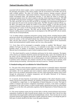 National Education Policy 2020
30
associated with the school complex, such as vocational education institutions, and will be created by
the principals and teachers of the school complex with the involvement of the SCMC and will be
made available publicly. The plans will include human resources, learning resources, physical
resources and infrastructure, improvement initiatives, financial resources, school culture initiatives,
teacher development plans, and educational outcomes. It will detail the efforts to leverage the
teachers and students across the school complex to develop vibrant learning communities. The SDP
and SCDP will be the primary mechanism to align all stakeholders of the school, including the DSE.
The SMC and SCMC will use the SDP and SCDP for oversight of the functioning and direction of
the school and will assist in the execution of these plans. The DSE, through its relevant official, e.g.,
the BEO, will endorse and confirm the SCDP of each school complex. It will then provide the
resources (financial, human, physical, etc.) necessary to achieve the SCDPs, both short-term (1-year)
and long-term (3-5 years). It will also provide all other relevant support to the school complexes to
achieve the educational outcomes. The DSE and the SCERT may share specific norms (e.g.,
financial, staffing, process) and frameworks for development of the SDP and SCDP with all schools,
which may be revised periodically.
7.10. To further enhance cooperation and positive synergy among schools, including between public
and private schools, the twinning/pairing of one public school with one private school will be adopted
across the country, so that such paired schools may meet/interact with each other, learn from each
other, and also share resources, if possible. Best practices of private schools will be documented,
shared, and institutionalized in public schools, and vice versa, where possible.
7.11. Every State will be encouraged to strengthen existing or establish “Bal Bhavans” where
children of all ages can visit once a week (e.g., on weekends) or more often, as a special daytime
boarding school, to partake in art-related, career-related, and play-related activities. Such Bal
Bhavans may be incorporated as a part of school complexes/clusters if possible.
7.12. The school should be a point of celebration and honour for the whole community. The dignity
of the school as an institution should be restored and important dates, such as the foundation day of
the school, will be celebrated along with the community and the list of important alumni may be
displayed and honoured. Furthermore, the un-utilized capacity of school infrastructure could be used
to promote social, intellectual, and volunteer activities for the community and to promote social
cohesion during non-teaching / schooling hours and may be used as a “Samajik Chetna Kendra”.
8. Standard-setting and Accreditation for School Education
8.1. The goal of the school education regulatory system must be to continually improve educational
outcomes; it must not overly restrict schools, prevent innovation, or demoralize teachers, principals,
and students. All in all, regulation must aim to empower schools and teachers with trust, enabling
them to strive for excellence and perform at their very best, while ensuring the integrity of the system
through the enforcement of complete transparency and full public disclosure of all finances,
procedures, and educational outcomes.
8.2. At present, all main functions of governance and regulation of the school education system -
namely, the provision of public education, the regulation of education institutions, and policymaking
- are handled by a single body, i.e., the Department of School Education or its arms. This leads to
conflict of interests and excessive centralized concentration of power; it also leads to ineffective
management of the school system, as efforts towards quality educational provision are often diluted
by the focus on the other roles, particularly regulation, that the Departments of School Education also
perform.
8.3. The current regulatory regime also has not been able to curb the commercialization and economic
exploitation of parents by many for-profit private schools, yet at the same time it has all too often
inadvertently discouraged public-spirited private/philanthropic schools. There has been far too much
asymmetry between the regulatory approaches to public and private schools, even though the goals of
both types of schools should be the same: to provide quality education.
 