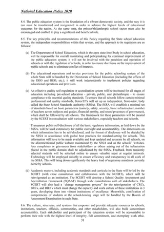 National Education Policy 2020
31
8.4. The public education system is the foundation of a vibrant democratic society, and the way it is
run must be transformed and invigorated in order to achieve the highest levels of educational
outcomes for the nation. At the same time, the private/philanthropic school sector must also be
encouraged and enabled to play a significant and beneficial role.
8.5. The key principles and recommendations of this Policy regarding the State school education
system, the independent responsibilities within that system, and the approach to its regulation are as
follows:
(a) The Department of School Education, which is the apex state-level body in school education,
will be responsible for overall monitoring and policymaking for continual improvement of
the public education system; it will not be involved with the provision and operation of
schools or with the regulation of schools, in order to ensure due focus on the improvement of
public schools and to eliminate conflict of interests.
(b) The educational operations and service provision for the public schooling system of the
whole State will be handled by the Directorate of School Education (including the offices of
the DEO and BEO, etc.); it will work independently to implement policies regarding
educational operations and provision.
(c) An effective quality self-regulation or accreditation system will be instituted for all stages of
education including pre-school education - private, public, and philanthropic - to ensure
compliance with essential quality standards. To ensure that all schools follow certain minimal
professional and quality standards, States/UTs will set up an independent, State-wide, body
called the State School Standards Authority (SSSA). The SSSA will establish a minimal set
of standards based on basic parameters (namely, safety, security, basic infrastructure, number
of teachers across subjects and grades, financial probity, and sound processes of governance),
which shall be followed by all schools. The framework for these parameters will be created
by the SCERT in consultation with various stakeholders, especially teachers and schools.
Transparent public self-disclosure of all the basic regulatory information, as laid down by the
SSSA, will be used extensively for public oversight and accountability. The dimensions on
which information has to be self-disclosed, and the format of disclosure will be decided by
the SSSA in accordance with global best practices for standard-setting for schools. This
information will have to be made available and kept updated and accurate by all schools, on
the aforementioned public website maintained by the SSSA and on the schools’ websites.
Any complaints or grievances from stakeholders or others arising out of the information
placed in the public domain shall be adjudicated by the SSSA. Feedback from randomly
selected students will be solicited online to ensure valuable input at regular intervals.
Technology will be employed suitably to ensure efficiency and transparency in all work of
the SSSA. This will bring down significantly the heavy load of regulatory mandates currently
borne by schools.
(d) Academic matters, including academic standards and curricula in the State will be led by the
SCERT (with close consultation and collaboration with the NCERT), which will be
reinvigorated as an institution. The SCERT will develop a School Quality Assessment and
Accreditation Framework (SQAAF) through wide consultations with all stakeholders. The
SCERT will also lead a “change management process” for the reinvigoration of CRCs,
BRCs, and DIETs which must change the capacity and work culture of these institutions in 3
years, developing them into vibrant institutions of excellence. Meanwhile, certification of
competencies of students at the school-leaving stage will be handled by the Boards of
Assessment/Examination in each State.
8.6. The culture, structures, and systems that empower and provide adequate resources to schools,
institutions, teachers, officials, communities, and other stakeholders, will also build concomitant
accountability. Each stakeholder and participant of the education system will be accountable to
perform their role with the highest level of integrity, full commitment, and exemplary work ethic.
 