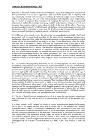 National Education Policy 2020
32
Each role of the system will have explicitly articulated role expectations and rigorous assessment of
their performance vis-à-vis these expectations. The assessment system will be objective and
developmentally oriented, while ensuring accountability. It will have multiple sources of feedback
and assessment, to ensure a full view of the performance (and will not just be linked simplistically,
e.g., to ‘marks’ of students). The assessment will recognize that outcomes such as educational
attainment of students have multiple intervening variables and extraneous influences. It will also
recognize that education requires teamwork, particularly at the level of the school. Promotion,
recognition, and accountability of all individuals will be based on such performance assessment. All
functionaries will be responsible to ensure that this development, performance, and accountability
system is run with high integrity, and systematically, within their span of control.
8.7. Public and private schools (except the schools that are managed/aided/controlled by the Central
government) will be assessed and accredited on the same criteria, benchmarks, and processes,
emphasizing online and offline public disclosure and transparency, so as to ensure that public-spirited
private schools are encouraged and not stifled in any way. Private philanthropic efforts for quality
education will be encouraged - thereby affirming the public-good nature of education - while
protecting parents and communities from arbitrary increases in tuition fees. Public disclosure on the
school website and on the SSSA website - for both public and private schools - would include (at the
very least) information on the numbers of classrooms, students, and teachers, subjects taught, any
fees, and overall student outcomes on standardized evaluations such as the NAS and SAS. For
schools controlled/managed/aided by the Central government, the CBSE in consultation with the
MHRD shall prepare a framework. All the education institutions will be held to similar standards of
audit and disclosure as a 'not-for-profit' entity. Surpluses, if any, will be reinvested in the educational
sector.
8.8. The standard-setting/regulatory framework and the facilitating systems for school regulation,
accreditation, and governance shall be reviewed to enable improvements on the basis of the learnings
and experiences gained in the last decade. This review will aim to ensure that all students, particularly
students from underprivileged and disadvantaged sections, shall have universal, free and compulsory
access to high-quality and equitable schooling from early childhood care and education (age 3
onwards) through higher secondary education (i.e., until Grade 12). The overemphasis on inputs, and
the mechanistic nature of their specifications – physical and infrastructural – will be changed and
requirements made more responsive to realities on the ground, e.g., regarding land areas and room
sizes, practicalities of playgrounds in urban areas, etc. These mandates will be adjusted and loosened,
leaving suitable flexibility for each school to make its own decisions based on local needs and
constraints, while ensuring safety, security, and a pleasant and productive learning space. Educational
outcomes and the transparent disclosure of all financial, academic, and operational matters will be
given due importance and will be incorporated suitably in the assessment of schools. This will further
improve India's progress towards achieving Sustainable Development Goal 4 (SDG4) of ensuring
free, equitable, and quality primary and secondary education for all children.
8.9. The aim of the public-school education system will be to impart the highest quality education so
that it becomes the most attractive option for parents from all walks of life for educating their
children.
8.10. For a periodic ‘health check-up’ of the overall system, a sample-based National Achievement
Survey (NAS) of student learning levels will be carried out by the proposed new National
Assessment Centre, PARAKH with suitable cooperation with other governmental bodies- such as the
NCERT– that may assist in assessment procedures as well as data analysis. The assessment will cover
students across government as well as private schools. States will also be encouraged to conduct their
own census-based State Assessment Survey (SAS), the results of which will be used only for
developmental purposes, public disclosure by schools of their overall and anonymized student
outcomes, and for continuous improvement of the school education system. Until the establishment
of the proposed new National Assessment Centre, PARAKH, NCERT may continue to carry out
NAS.
 