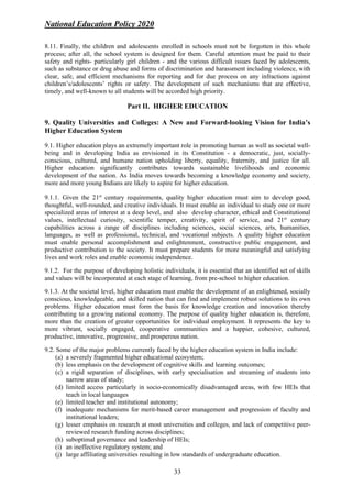 National Education Policy 2020
33
8.11. Finally, the children and adolescents enrolled in schools must not be forgotten in this whole
process; after all, the school system is designed for them. Careful attention must be paid to their
safety and rights- particularly girl children - and the various difficult issues faced by adolescents,
such as substance or drug abuse and forms of discrimination and harassment including violence, with
clear, safe, and efficient mechanisms for reporting and for due process on any infractions against
children’s/adolescents’ rights or safety. The development of such mechanisms that are effective,
timely, and well-known to all students will be accorded high priority.
Part II. HIGHER EDUCATION
9. Quality Universities and Colleges: A New and Forward-looking Vision for India’s
Higher Education System
9.1. Higher education plays an extremely important role in promoting human as well as societal well-
being and in developing India as envisioned in its Constitution - a democratic, just, socially-
conscious, cultured, and humane nation upholding liberty, equality, fraternity, and justice for all.
Higher education significantly contributes towards sustainable livelihoods and economic
development of the nation. As India moves towards becoming a knowledge economy and society,
more and more young Indians are likely to aspire for higher education.
9.1.1. Given the 21st
century requirements, quality higher education must aim to develop good,
thoughtful, well-rounded, and creative individuals. It must enable an individual to study one or more
specialized areas of interest at a deep level, and also develop character, ethical and Constitutional
values, intellectual curiosity, scientific temper, creativity, spirit of service, and 21st
century
capabilities across a range of disciplines including sciences, social sciences, arts, humanities,
languages, as well as professional, technical, and vocational subjects. A quality higher education
must enable personal accomplishment and enlightenment, constructive public engagement, and
productive contribution to the society. It must prepare students for more meaningful and satisfying
lives and work roles and enable economic independence.
9.1.2. For the purpose of developing holistic individuals, it is essential that an identified set of skills
and values will be incorporated at each stage of learning, from pre-school to higher education.
9.1.3. At the societal level, higher education must enable the development of an enlightened, socially
conscious, knowledgeable, and skilled nation that can find and implement robust solutions to its own
problems. Higher education must form the basis for knowledge creation and innovation thereby
contributing to a growing national economy. The purpose of quality higher education is, therefore,
more than the creation of greater opportunities for individual employment. It represents the key to
more vibrant, socially engaged, cooperative communities and a happier, cohesive, cultured,
productive, innovative, progressive, and prosperous nation.
9.2. Some of the major problems currently faced by the higher education system in India include:
(a) a severely fragmented higher educational ecosystem;
(b) less emphasis on the development of cognitive skills and learning outcomes;
(c) a rigid separation of disciplines, with early specialisation and streaming of students into
narrow areas of study;
(d) limited access particularly in socio-economically disadvantaged areas, with few HEIs that
teach in local languages
(e) limited teacher and institutional autonomy;
(f) inadequate mechanisms for merit-based career management and progression of faculty and
institutional leaders;
(g) lesser emphasis on research at most universities and colleges, and lack of competitive peer-
reviewed research funding across disciplines;
(h) suboptimal governance and leadership of HEIs;
(i) an ineffective regulatory system; and
(j) large affiliating universities resulting in low standards of undergraduate education.
 