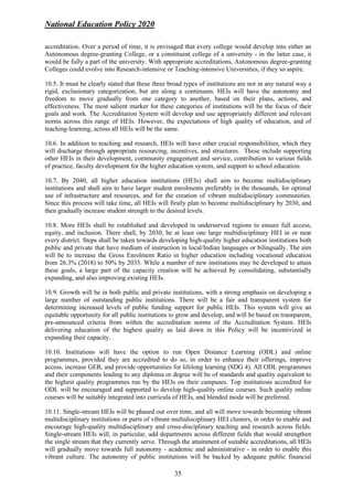 National Education Policy 2020
35
accreditation. Over a period of time, it is envisaged that every college would develop into either an
Autonomous degree-granting College, or a constituent college of a university - in the latter case, it
would be fully a part of the university. With appropriate accreditations, Autonomous degree-granting
Colleges could evolve into Research-intensive or Teaching-intensive Universities, if they so aspire.
10.5. It must be clearly stated that these three broad types of institutions are not in any natural way a
rigid, exclusionary categorization, but are along a continuum. HEIs will have the autonomy and
freedom to move gradually from one category to another, based on their plans, actions, and
effectiveness. The most salient marker for these categories of institutions will be the focus of their
goals and work. The Accreditation System will develop and use appropriately different and relevant
norms across this range of HEIs. However, the expectations of high quality of education, and of
teaching-learning, across all HEIs will be the same.
10.6. In addition to teaching and research, HEIs will have other crucial responsibilities, which they
will discharge through appropriate resourcing, incentives, and structures. These include supporting
other HEIs in their development, community engagement and service, contribution to various fields
of practice, faculty development for the higher education system, and support to school education.
10.7. By 2040, all higher education institutions (HEIs) shall aim to become multidisciplinary
institutions and shall aim to have larger student enrolments preferably in the thousands, for optimal
use of infrastructure and resources, and for the creation of vibrant multidisciplinary communities.
Since this process will take time, all HEIs will firstly plan to become multidisciplinary by 2030, and
then gradually increase student strength to the desired levels.
10.8. More HEIs shall be established and developed in underserved regions to ensure full access,
equity, and inclusion. There shall, by 2030, be at least one large multidisciplinary HEI in or near
every district. Steps shall be taken towards developing high-quality higher education institutions both
public and private that have medium of instruction in local/Indian languages or bilingually. The aim
will be to increase the Gross Enrolment Ratio in higher education including vocational education
from 26.3% (2018) to 50% by 2035. While a number of new institutions may be developed to attain
these goals, a large part of the capacity creation will be achieved by consolidating, substantially
expanding, and also improving existing HEIs.
10.9. Growth will be in both public and private institutions, with a strong emphasis on developing a
large number of outstanding public institutions. There will be a fair and transparent system for
determining increased levels of public funding support for public HEIs. This system will give an
equitable opportunity for all public institutions to grow and develop, and will be based on transparent,
pre-announced criteria from within the accreditation norms of the Accreditation System. HEIs
delivering education of the highest quality as laid down in this Policy will be incentivized in
expanding their capacity.
10.10. Institutions will have the option to run Open Distance Learning (ODL) and online
programmes, provided they are accredited to do so, in order to enhance their offerings, improve
access, increase GER, and provide opportunities for lifelong learning (SDG 4). All ODL programmes
and their components leading to any diploma or degree will be of standards and quality equivalent to
the highest quality programmes run by the HEIs on their campuses. Top institutions accredited for
ODL will be encouraged and supported to develop high-quality online courses. Such quality online
courses will be suitably integrated into curricula of HEIs, and blended mode will be preferred.
10.11. Single-stream HEIs will be phased out over time, and all will move towards becoming vibrant
multidisciplinary institutions or parts of vibrant multidisciplinary HEI clusters, in order to enable and
encourage high-quality multidisciplinary and cross-disciplinary teaching and research across fields.
Single-stream HEIs will, in particular, add departments across different fields that would strengthen
the single stream that they currently serve. Through the attainment of suitable accreditations, all HEIs
will gradually move towards full autonomy - academic and administrative - in order to enable this
vibrant culture. The autonomy of public institutions will be backed by adequate public financial
 