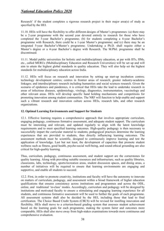 National Education Policy 2020
38
Research’ if the student completes a rigorous research project in their major area(s) of study as
specified by the HEI.
11.10. HEIs will have the flexibility to offer different designs of Master’s programmes: (a) there may
be a 2-year programme with the second year devoted entirely to research for those who have
completed the 3-year Bachelor’s programme; (b) for students completing a 4-year Bachelor’s
programme with Research, there could be a 1-year Master’s programme; and (c) there may be an
integrated 5-year Bachelor’s/Master’s programme. Undertaking a Ph.D. shall require either a
Master’s degree or a 4-year Bachelor’s degree with Research. The M.Phil. programme shall be
discontinued.
11.11. Model public universities for holistic and multidisciplinary education, at par with IITs, IIMs,
etc., called MERUs (Multidisciplinary Education and Research Universities) will be set up and will
aim to attain the highest global standards in quality education. They will also help set the highest
standards for multidisciplinary education across India.
11.12. HEIs will focus on research and innovation by setting up start-up incubation centres;
technology development centres; centres in frontier areas of research; greater industry-academic
linkages; and interdisciplinary research including humanities and social sciences research. Given the
scenario of epidemics and pandemics, it is critical that HEIs take the lead to undertake research in
areas of infectious diseases, epidemiology, virology, diagnostics, instrumentation, vaccinology and
other relevant areas. HEIs will develop specific hand holding mechanisms and competitions for
promoting innovation among student communities. The NRF will function to help enable and support
such a vibrant research and innovation culture across HEIs, research labs, and other research
organizations.
12. Optimal Learning Environments and Support for Students
12.1. Effective learning requires a comprehensive approach that involves appropriate curriculum,
engaging pedagogy, continuous formative assessment, and adequate student support. The curriculum
must be interesting and relevant, and updated regularly to align with the latest knowledge
requirements and to meet specified learning outcomes. High-quality pedagogy is then necessary to
successfully impart the curricular material to students; pedagogical practices determine the learning
experiences that are provided to students, thus directly influencing learning outcomes. The
assessment methods must be scientific, designed to continuously improve learning and test the
application of knowledge. Last but not least, the development of capacities that promote student
wellness such as fitness, good health, psycho-social well-being, and sound ethical grounding are also
critical for high-quality learning.
Thus, curriculum, pedagogy, continuous assessment, and student support are the cornerstones for
quality learning. Along with providing suitable resources and infrastructure, such as quality libraries,
classrooms, labs, technology, sports/recreation areas, student discussion spaces, and dining areas, a
number of initiatives will be required to ensure that learning environments are engaging and
supportive, and enable all students to succeed.
12.2. First, in order to promote creativity, institutions and faculty will have the autonomy to innovate
on matters of curriculum, pedagogy, and assessment within a broad framework of higher education
qualifications that ensures consistency across institutions and programmes and across the ODL,
online, and traditional ‘in-class’ modes. Accordingly, curriculum and pedagogy will be designed by
institutions and motivated faculty to ensure a stimulating and engaging learning experience for all
students, and continuous formative assessment will be used to further the goals of each programme.
All assessment systems shall also be decided by the HEI, including those that lead to final
certification. The Choice Based Credit System (CBCS) will be revised for instilling innovation and
flexibility. HEIs shall move to a criterion-based grading system that assesses student achievement
based on the learning goals for each programme, making the system fairer and outcomes more
comparable. HEIs shall also move away from high-stakes examinations towards more continuous and
comprehensive evaluation.
 
