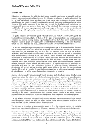 National Education Policy 2020
3
Introduction
Education is fundamental for achieving full human potential, developing an equitable and just
society, and promoting national development. Providing universal access to quality education is the
key to India’s continued ascent, and leadership on the global stage in terms of economic growth,
social justice and equality, scientific advancement, national integration, and cultural preservation.
Universal high-quality education is the best way forward for developing and maximizing our
country's rich talents and resources for the good of the individual, the society, the country, and the
world. India will have the highest population of young people in the world over the next decade, and
our ability to provide high-quality educational opportunities to them will determine the future of our
country.
The global education development agenda reflected in the Goal 4 (SDG4) of the 2030 Agenda for
Sustainable Development, adopted by India in 2015 - seeks to “ensure inclusive and equitable quality
education and promote lifelong learning opportunities for all” by 2030. Such a lofty goal will require
the entire education system to be reconfigured to support and foster learning, so that all of the critical
targets and goals (SDGs) of the 2030 Agenda for Sustainable Development can be achieved.
The world is undergoing rapid changes in the knowledge landscape. With various dramatic scientific
and technological advances, such as the rise of big data, machine learning, and artificial intelligence,
many unskilled jobs worldwide may be taken over by machines, while the need for a skilled
workforce, particularly involving mathematics, computer science, and data science, in conjunction
with multidisciplinary abilities across the sciences, social sciences, and humanities, will be
increasingly in greater demand. With climate change, increasing pollution, and depleting natural
resources, there will be a sizeable shift in how we meet the world’s energy, water, food, and
sanitation needs, again resulting in the need for new skilled labour, particularly in biology, chemistry,
physics, agriculture, climate science, and social science. The growing emergence of epidemics and
pandemics will also call for collaborative research in infectious disease management and
development of vaccines and the resultant social issues heightens the need for multidisciplinary
learning. There will be a growing demand for humanities and art, as India moves towards becoming a
developed country as well as among the three largest economies in the world.
Indeed, with the quickly changing employment landscape and global ecosystem, it is becoming
increasingly critical that children not only learn, but more importantly learn how to learn. Education
thus, must move towards less content, and more towards learning about how to think critically and
solve problems, how to be creative and multidisciplinary, and how to innovate, adapt, and absorb new
material in novel and changing fields. Pedagogy must evolve to make education more experiential,
holistic, integrated, inquiry-driven, discovery-oriented, learner-centred, discussion-based, flexible,
and, of course, enjoyable. The curriculum must include basic arts, crafts, humanities, games, sports
and fitness, languages, literature, culture, and values, in addition to science and mathematics, to
develop all aspects and capabilities of learners; and make education more well-rounded, useful, and
fulfilling to the learner. Education must build character, enable learners to be ethical, rational,
compassionate, and caring, while at the same time prepare them for gainful, fulfilling employment.
The gap between the current state of learning outcomes and what is required must be bridged through
undertaking major reforms that bring the highest quality, equity, and integrity into the system, from
early childhood care and education through higher education.
The aim must be for India to have an education system by 2040 that is second to none, with equitable
access to the highest-quality education for all learners regardless of social or economic background.
This National Education Policy 2020 is the first education policy of the 21st
century and aims to
address the many growing developmental imperatives of our country. This Policy proposes the
revision and revamping of all aspects of the education structure, including its regulation and
governance, to create a new system that is aligned with the aspirational goals of 21st
century
education, including SDG4, while building upon India’s traditions and value systems. The National
 