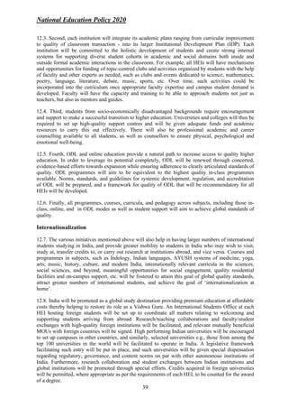 National Education Policy 2020
39
12.3. Second, each institution will integrate its academic plans ranging from curricular improvement
to quality of classroom transaction - into its larger Institutional Development Plan (IDP). Each
institution will be committed to the holistic development of students and create strong internal
systems for supporting diverse student cohorts in academic and social domains both inside and
outside formal academic interactions in the classroom. For example, all HEIs will have mechanisms
and opportunities for funding of topic-centred clubs and activities organized by students with the help
of faculty and other experts as needed, such as clubs and events dedicated to science, mathematics,
poetry, language, literature, debate, music, sports, etc. Over time, such activities could be
incorporated into the curriculum once appropriate faculty expertise and campus student demand is
developed. Faculty will have the capacity and training to be able to approach students not just as
teachers, but also as mentors and guides.
12.4. Third, students from socio-economically disadvantaged backgrounds require encouragement
and support to make a successful transition to higher education. Universities and colleges will thus be
required to set up high-quality support centres and will be given adequate funds and academic
resources to carry this out effectively. There will also be professional academic and career
counselling available to all students, as well as counsellors to ensure physical, psychological and
emotional well-being.
12.5. Fourth, ODL and online education provide a natural path to increase access to quality higher
education. In order to leverage its potential completely, ODL will be renewed through concerted,
evidence-based efforts towards expansion while ensuring adherence to clearly articulated standards of
quality. ODL programmes will aim to be equivalent to the highest quality in-class programmes
available. Norms, standards, and guidelines for systemic development, regulation, and accreditation
of ODL will be prepared, and a framework for quality of ODL that will be recommendatory for all
HEIs will be developed.
12.6. Finally, all programmes, courses, curricula, and pedagogy across subjects, including those in-
class, online, and in ODL modes as well as student support will aim to achieve global standards of
quality.
Internationalization
12.7. The various initiatives mentioned above will also help in having larger numbers of international
students studying in India, and provide greater mobility to students in India who may wish to visit,
study at, transfer credits to, or carry out research at institutions abroad, and vice versa. Courses and
programmes in subjects, such as Indology, Indian languages, AYUSH systems of medicine, yoga,
arts, music, history, culture, and modern India, internationally relevant curricula in the sciences,
social sciences, and beyond, meaningful opportunities for social engagement, quality residential
facilities and on-campus support, etc. will be fostered to attain this goal of global quality standards,
attract greater numbers of international students, and achieve the goal of ‘internationalization at
home’.
12.8. India will be promoted as a global study destination providing premium education at affordable
costs thereby helping to restore its role as a Vishwa Guru. An International Students Office at each
HEI hosting foreign students will be set up to coordinate all matters relating to welcoming and
supporting students arriving from abroad. Research/teaching collaborations and faculty/student
exchanges with high-quality foreign institutions will be facilitated, and relevant mutually beneficial
MOUs with foreign countries will be signed. High performing Indian universities will be encouraged
to set up campuses in other countries, and similarly, selected universities e.g., those from among the
top 100 universities in the world will be facilitated to operate in India. A legislative framework
facilitating such entry will be put in place, and such universities will be given special dispensation
regarding regulatory, governance, and content norms on par with other autonomous institutions of
India. Furthermore, research collaboration and student exchanges between Indian institutions and
global institutions will be promoted through special efforts. Credits acquired in foreign universities
will be permitted, where appropriate as per the requirements of each HEI, to be counted for the award
of a degree.
 