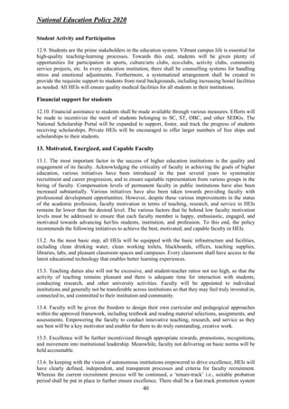 National Education Policy 2020
40
Student Activity and Participation
12.9. Students are the prime stakeholders in the education system. Vibrant campus life is essential for
high-quality teaching-learning processes. Towards this end, students will be given plenty of
opportunities for participation in sports, culture/arts clubs, eco-clubs, activity clubs, community
service projects, etc. In every education institution, there shall be counselling systems for handling
stress and emotional adjustments. Furthermore, a systematized arrangement shall be created to
provide the requisite support to students from rural backgrounds, including increasing hostel facilities
as needed. All HEIs will ensure quality medical facilities for all students in their institutions.
Financial support for students
12.10. Financial assistance to students shall be made available through various measures. Efforts will
be made to incentivize the merit of students belonging to SC, ST, OBC, and other SEDGs. The
National Scholarship Portal will be expanded to support, foster, and track the progress of students
receiving scholarships. Private HEIs will be encouraged to offer larger numbers of free ships and
scholarships to their students.
13. Motivated, Energized, and Capable Faculty
13.1. The most important factor in the success of higher education institutions is the quality and
engagement of its faculty. Acknowledging the criticality of faculty in achieving the goals of higher
education, various initiatives have been introduced in the past several years to systematize
recruitment and career progression, and to ensure equitable representation from various groups in the
hiring of faculty. Compensation levels of permanent faculty in public institutions have also been
increased substantially. Various initiatives have also been taken towards providing faculty with
professional development opportunities. However, despite these various improvements in the status
of the academic profession, faculty motivation in terms of teaching, research, and service in HEIs
remains far lower than the desired level. The various factors that lie behind low faculty motivation
levels must be addressed to ensure that each faculty member is happy, enthusiastic, engaged, and
motivated towards advancing her/his students, institution, and profession. To this end, the policy
recommends the following initiatives to achieve the best, motivated, and capable faculty in HEIs.
13.2. As the most basic step, all HEIs will be equipped with the basic infrastructure and facilities,
including clean drinking water, clean working toilets, blackboards, offices, teaching supplies,
libraries, labs, and pleasant classroom spaces and campuses. Every classroom shall have access to the
latest educational technology that enables better learning experiences.
13.3. Teaching duties also will not be excessive, and student-teacher ratios not too high, so that the
activity of teaching remains pleasant and there is adequate time for interaction with students,
conducting research, and other university activities. Faculty will be appointed to individual
institutions and generally not be transferable across institutions so that they may feel truly invested in,
connected to, and committed to their institution and community.
13.4. Faculty will be given the freedom to design their own curricular and pedagogical approaches
within the approved framework, including textbook and reading material selections, assignments, and
assessments. Empowering the faculty to conduct innovative teaching, research, and service as they
see best will be a key motivator and enabler for them to do truly outstanding, creative work.
13.5. Excellence will be further incentivized through appropriate rewards, promotions, recognitions,
and movement into institutional leadership. Meanwhile, faculty not delivering on basic norms will be
held accountable.
13.6. In keeping with the vision of autonomous institutions empowered to drive excellence, HEIs will
have clearly defined, independent, and transparent processes and criteria for faculty recruitment.
Whereas the current recruitment process will be continued, a ‘tenure-track’ i.e., suitable probation
period shall be put in place to further ensure excellence. There shall be a fast-track promotion system
 