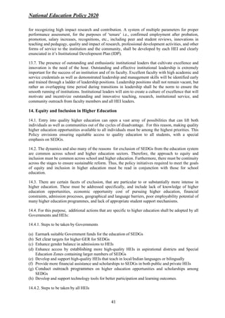 National Education Policy 2020
41
for recognizing high impact research and contribution. A system of multiple parameters for proper
performance assessment, for the purposes of ‘tenure’ i.e., confirmed employment after probation,
promotion, salary increases, recognitions, etc., including peer and student reviews, innovations in
teaching and pedagogy, quality and impact of research, professional development activities, and other
forms of service to the institution and the community, shall be developed by each HEI and clearly
enunciated in it’s Institutional Development Plan (IDP).
13.7. The presence of outstanding and enthusiastic institutional leaders that cultivate excellence and
innovation is the need of the hour. Outstanding and effective institutional leadership is extremely
important for the success of an institution and of its faculty. Excellent faculty with high academic and
service credentials as well as demonstrated leadership and management skills will be identified early
and trained through a ladder of leadership positions. Leadership positions shall not remain vacant, but
rather an overlapping time period during transitions in leadership shall be the norm to ensure the
smooth running of institutions. Institutional leaders will aim to create a culture of excellence that will
motivate and incentivize outstanding and innovative teaching, research, institutional service, and
community outreach from faculty members and all HEI leaders.
14. Equity and Inclusion in Higher Education
14.1. Entry into quality higher education can open a vast array of possibilities that can lift both
individuals as well as communities out of the cycles of disadvantage. For this reason, making quality
higher education opportunities available to all individuals must be among the highest priorities. This
Policy envisions ensuring equitable access to quality education to all students, with a special
emphasis on SEDGs.
14.2. The dynamics and also many of the reasons for exclusion of SEDGs from the education system
are common across school and higher education sectors. Therefore, the approach to equity and
inclusion must be common across school and higher education. Furthermore, there must be continuity
across the stages to ensure sustainable reform. Thus, the policy initiatives required to meet the goals
of equity and inclusion in higher education must be read in conjunction with those for school
education.
14.3. There are certain facets of exclusion, that are particular to or substantially more intense in
higher education. These must be addressed specifically, and include lack of knowledge of higher
education opportunities, economic opportunity cost of pursuing higher education, financial
constraints, admission processes, geographical and language barriers, poor employability potential of
many higher education programmes, and lack of appropriate student support mechanisms.
14.4. For this purpose, additional actions that are specific to higher education shall be adopted by all
Governments and HEIs:
14.4.1. Steps to be taken by Governments
(a) Earmark suitable Government funds for the education of SEDGs
(b) Set clear targets for higher GER for SEDGs
(c) Enhance gender balance in admissions to HEIs
(d) Enhance access by establishing more high-quality HEIs in aspirational districts and Special
Education Zones containing larger numbers of SEDGs
(e) Develop and support high-quality HEIs that teach in local/Indian languages or bilingually
(f) Provide more financial assistance and scholarships to SEDGs in both public and private HEIs
(g) Conduct outreach programmes on higher education opportunities and scholarships among
SEDGs
(h) Develop and support technology tools for better participation and learning outcomes.
14.4.2. Steps to be taken by all HEIs
 