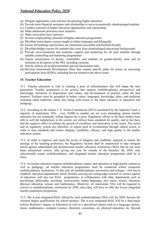 National Education Policy 2020
42
(a) Mitigate opportunity costs and fees for pursuing higher education
(b) Provide more financial assistance and scholarships to socio-economically disadvantaged students
(c) Conduct outreach on higher education opportunities and scholarships
(d) Make admissions processes more inclusive
(e) Make curriculum more inclusive
(f) Increase employability potential of higher education programmes
(g) Develop more degree courses taught in Indian languages and bilingually
(h) Ensure all buildings and facilities are wheelchair-accessible and disabled-friendly
(i) Develop bridge courses for students that come from disadvantaged educational backgrounds
(j) Provide socio-emotional and academic support and mentoring for all such students through
suitable counselling and mentoring programmes
(k) Ensure sensitization of faculty, counsellor, and students on gender-identity issue and its
inclusion in all aspects of the HEI, including curricula
(l) Strictly enforce all no-discrimination and anti-harassment rules
(m) Develop Institutional Development Plans that contain specific plans for action on increasing
participation from SEDGs, including but not limited to the above items.
15. Teacher Education
15.1. Teacher education is vital in creating a pool of schoolteachers that will shape the next
generation. Teacher preparation is an activity that requires multidisciplinary perspectives and
knowledge, formation of dispositions and values, and development of practice under the best
mentors. Teachers must be grounded in Indian values, languages, knowledge, ethos, and traditions
including tribal traditions, while also being well-versed in the latest advances in education and
pedagogy.
15.2. According to the Justice J. S. Verma Commission (2012) constituted by the Supreme Court, a
majority of stand-alone TEIs - over 10,000 in number are not even attempting serious teacher
education but are essentially selling degrees for a price. Regulatory efforts so far have neither been
able to curb the malpractices in the system, nor enforce basic standards for quality, and in fact have
had the negative effect of curbing the growth of excellence and innovation in the sector. The sector
and its regulatory system are, therefore, in urgent need of revitalization through radical action, in
order to raise standards and restore integrity, credibility, efficacy, and high quality to the teacher
education system.
15.3. In order to improve and reach the levels of integrity and credibility required to restore the
prestige of the teaching profession, the Regulatory System shall be empowered to take stringent
action against substandard and dysfunctional teacher education institutions (TEIs) that do not meet
basic educational criteria, after giving one year for remedy of the breaches. By 2030, only
educationally sound, multidisciplinary, and integrated teacher education programmes shall be in
force.
15.4. As teacher education requires multidisciplinary inputs, and education in high-quality content as
well as pedagogy, all teacher education programmes must be conducted within composite
multidisciplinary institutions. To this end, all multidisciplinary universities and colleges - will aim to
establish, education departments which, besides carrying out cutting-edge research in various aspects
of education, will also run B.Ed. programmes, in collaboration with other departments such as
psychology, philosophy, sociology, neuroscience, Indian languages, arts, music, history, literature,
physical education, science and mathematics. Moreover, all stand-alone TEIs will be required to
convert to multidisciplinary institutions by 2030, since they will have to offer the 4-year integrated
teacher preparation programme.
15.5. The 4-year integrated B.Ed. offered by such multidisciplinary HEIs will, by 2030, become the
minimal degree qualification for school teachers. The 4-year integrated B.Ed. will be a dual-major
holistic Bachelor’s degree, in Education as well as a specialized subject such as a language, history,
music, mathematics, computer science, chemistry, economics, art, physical education, etc. Beyond
 