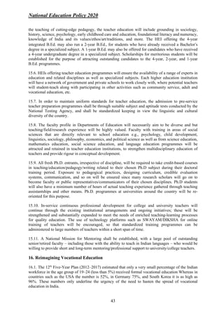 National Education Policy 2020
43
the teaching of cutting-edge pedagogy, the teacher education will include grounding in sociology,
history, science, psychology, early childhood care and education, foundational literacy and numeracy,
knowledge of India and its values/ethos/art/traditions, and more. The HEI offering the 4-year
integrated B.Ed. may also run a 2-year B.Ed., for students who have already received a Bachelor’s
degree in a specialized subject. A 1-year B.Ed. may also be offered for candidates who have received
a 4-year undergraduate degree in a specialized subject. Scholarships for meritorious students will be
established for the purpose of attracting outstanding candidates to the 4-year, 2-year, and 1-year
B.Ed. programmes.
15.6. HEIs offering teacher education programmes will ensure the availability of a range of experts in
education and related disciplines as well as specialized subjects. Each higher education institution
will have a network of government and private schools to work closely with, where potential teachers
will student-teach along with participating in other activities such as community service, adult and
vocational education, etc.
15.7. In order to maintain uniform standards for teacher education, the admission to pre-service
teacher preparation programmes shall be through suitable subject and aptitude tests conducted by the
National Testing Agency, and shall be standardized keeping in view the linguistic and cultural
diversity of the country.
15.8. The faculty profile in Departments of Education will necessarily aim to be diverse and but
teaching/field/research experience will be highly valued. Faculty with training in areas of social
sciences that are directly relevant to school education e.g., psychology, child development,
linguistics, sociology, philosophy, economics, and political science as well as from science education,
mathematics education, social science education, and language education programmes will be
attracted and retained in teacher education institutions, to strengthen multidisciplinary education of
teachers and provide rigour in conceptual development.
15.9. All fresh Ph.D. entrants, irrespective of discipline, will be required to take credit-based courses
in teaching/education/pedagogy/writing related to their chosen Ph.D subject during their doctoral
training period. Exposure to pedagogical practices, designing curriculum, credible evaluation
systems, communication, and so on will be ensured since many research scholars will go on to
become faculty or public representatives/communicators of their chosen disciplines. Ph.D students
will also have a minimum number of hours of actual teaching experience gathered through teaching
assistantships and other means. Ph.D. programmes at universities around the country will be re-
oriented for this purpose.
15.10. In-service continuous professional development for college and university teachers will
continue through the existing institutional arrangements and ongoing initiatives; these will be
strengthened and substantially expanded to meet the needs of enriched teaching-learning processes
for quality education. The use of technology platforms such as SWAYAM/DIKSHA for online
training of teachers will be encouraged, so that standardized training programmes can be
administered to large numbers of teachers within a short span of time.
15.11. A National Mission for Mentoring shall be established, with a large pool of outstanding
senior/retired faculty – including those with the ability to teach in Indian languages – who would be
willing to provide short and long-term mentoring/professional support to university/college teachers.
16. Reimagining Vocational Education
16.1. The 12th
Five-Year Plan (2012–2017) estimated that only a very small percentage of the Indian
workforce in the age group of 19–24 (less than 5%) received formal vocational education Whereas in
countries such as the USA the number is 52%, in Germany 75%, and South Korea it is as high as
96%. These numbers only underline the urgency of the need to hasten the spread of vocational
education in India.
 