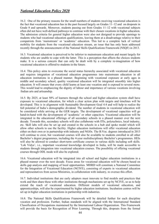 National Education Policy 2020
44
16.2. One of the primary reasons for the small numbers of students receiving vocational education is
the fact that vocational education has in the past focused largely on Grades 11–12 and on dropouts in
Grade 8 and upwards. Moreover, students passing out from Grades 11–12 with vocational subjects
often did not have well-defined pathways to continue with their chosen vocations in higher education.
The admission criteria for general higher education were also not designed to provide openings to
students who had vocational education qualifications, leaving them at a disadvantage relative to their
compatriots from ‘mainstream’ or ‘academic’ education. This led to a complete lack of vertical
mobility for students from the vocational education stream, an issue that has only been addressed
recently through the announcement of the National Skills Qualifications Framework (NSQF) in 2013.
16.3. Vocational education is perceived to be inferior to mainstream education and meant largely for
students who are unable to cope with the latter. This is a perception that affects the choices students
make. It is a serious concern that can only be dealt with by a complete re-imagination of how
vocational education is offered to students in the future.
16.4. This policy aims to overcome the social status hierarchy associated with vocational education
and requires integration of vocational education programmes into mainstream education in all
education institutions in a phased manner. Beginning with vocational exposure at early ages in
middle and secondary school, quality vocational education will be integrated smoothly into higher
education. It will ensure that every child learns at least one vocation and is exposed to several more.
This would lead to emphasizing the dignity of labour and importance of various vocations involving
/Indian arts and artisanship.
16.5. By 2025, at least 50% of learners through the school and higher education system shall have
exposure to vocational education, for which a clear action plan with targets and timelines will be
developed. This is in alignment with Sustainable Development Goal 4.4 and will help to realize the
full potential of India’s demographic dividend. The number of students in vocational education will
be considered while arriving at the GER targets. The development of vocational capacities will go
hand-in-hand with the development of ‘academic’ or other capacities. Vocational education will be
integrated in the educational offerings of all secondary schools in a phased manner over the next
decade. Towards this, secondary schools will also collaborate with ITIs, polytechnics, local industry,
etc. Skill labs will also be set up and created in the schools in a hub and spoke model which will
allow other schools to use the facility. Higher education institutions will offer vocational education
either on their own or in partnership with industry and NGOs. The B.Voc. degrees introduced in 2013
will continue to exist, but vocational courses will also be available to students enrolled in all other
Bachelor’s degree programmes, including the 4-year multidisciplinary Bachelor’s programmes. HEIs
will also be allowed to conduct short-term certificate courses in various skills including soft skills.
‘Lok Vidya’, i.e., important vocational knowledge developed in India, will be made accessible to
students through integration into vocational education courses. The possibility of offering vocational
courses through ODL mode will also be explored.
16.6. Vocational education will be integrated into all school and higher education institutions in a
phased manner over the next decade. Focus areas for vocational education will be chosen based on
skills gap analysis and mapping of local opportunities. MHRD will constitute a National Committee
for the Integration of Vocational Education (NCIVE), consisting of experts in vocational education
and representatives from across Ministries, in collaboration with industry, to oversee this effort.
16.7. Individual institutions that are early adopters must innovate to find models and practices that
work and then share these with other institutions through mechanisms set up by NCIVE, so as to help
extend the reach of vocational education. Different models of vocational education, and
apprenticeships, will also be experimented by higher education institutions. Incubation centres will be
set up in higher education institutions in partnership with industries.
16.8. The National Skills Qualifications Framework will be detailed further for each discipline
vocation and profession. Further, Indian standards will be aligned with the International Standard
Classification of Occupations maintained by the International Labour Organization. This Framework
will provide the basis for Recognition of Prior Learning. Through this, dropouts from the formal
 