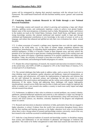 National Education Policy 2020
45
system will be reintegrated by aligning their practical experience with the relevant level of the
Framework. The credit-based Framework will also facilitate mobility across ‘general’ and vocational
education.
17. Catalysing Quality Academic Research in All Fields through a new National
Research Foundation
17.1. Knowledge creation and research are critical in growing and sustaining a large and vibrant
economy, uplifting society, and continuously inspiring a nation to achieve even greater heights.
Indeed, some of the most prosperous civilizations (such as India, Mesopotamia, Egypt, and Greece)
to the modern era (such as the United States, Germany, Israel, South Korea, and Japan), were/are
strong knowledge societies that attained intellectual and material wealth in large part through
celebrated and fundamental contributions to new knowledge in the realm of science as well as art,
language, and culture that enhanced and uplifted not only their own civilizations but others around
the globe.
17.2. A robust ecosystem of research is perhaps more important than ever with the rapid changes
occurring in the world today, e.g., in the realm of climate change, population dynamics and
management, biotechnology, an expanding digital marketplace, and the rise of machine learning and
artificial intelligence. If India is to become a leader in these disparate areas, and truly achieve the
potential of its vast talent pool to again become a leading knowledge society in the coming years and
decades, the nation will require a significant expansion of its research capabilities and output across
disciplines. Today, the criticality of research is more than ever before, for the economic, intellectual,
societal, environmental, and technological health and progress of a nation.
17.3. Despite this critical importance of research, the research and innovation investment in India is,
at the current time, only 0.69% of GDP as compared to 2.8% in the United States of America, 4.3%
in Israel and 4.2% in South Korea.
17.4. The societal challenges that India needs to address today, such as access for all its citizens to
clean drinking water and sanitation, quality education and healthcare, improved transportation, air
quality, energy, and infrastructure, will require the implementation of approaches and solutions that
are not only informed by top-notch science and technology but are also rooted in a deep
understanding of the social sciences and humanities and the various socio-cultural and environmental
dimensions of the nation. Facing and addressing these challenges will require high-quality
interdisciplinary research across fields that must be done in India and cannot simply be imported; the
ability to conduct one’s own research also enables a country to much more easily import and adapt
relevant research from abroad.
17.5. Furthermore, in addition to their value in solutions to societal problems, any country's identity,
upliftment, spiritual/intellectual satisfaction and creativity is also attained in a major way through its
history, art, language, and culture. Research in the arts and humanities, along with innovations in the
sciences and social sciences, are, therefore, extremely important for the progress and enlightened
nature of a nation.
17.6. Research and innovation at education institutions in India, particularly those that are engaged in
higher education, is critical. Evidence from the world’s best universities throughout history shows
that the best teaching and learning processes at the higher education level occur in environments
where there is also a strong culture of research and knowledge creation; conversely, much of the very
best research in the world has occurred in multidisciplinary university settings.
17.7. India has a long historical tradition of research and knowledge creation, in disciplines ranging
from science and mathematics to art and literature to phonetics and languages to medicine and
agriculture. This needs to be further strengthened to make India lead research and innovation in the
 