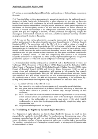 National Education Policy 2020
46
21st
century, as a strong and enlightened knowledge society and one of the three largest economies in
the world.
17.8. Thus, this Policy envisions a comprehensive approach to transforming the quality and quantity
of research in India. This includes definitive shifts in school education to a more play and discovery-
based style of learning with emphasis on the scientific method and critical thinking. This includes
career counselling in schools towards identifying student interests and talents, promoting research in
universities, the multidisciplinary nature of all HEIs and the emphasis on holistic education, the
inclusion of research and internships in the undergraduate curriculum, faculty career management
systems that give due weightage to research, and the governance and regulatory changes that
encourage an environment of research and innovation. All of these aspects are extremely critical for
developing a research mindset in the country.
17.9. To build on these various elements in a synergistic manner, and to thereby truly grow and
catalyze quality research in the nation, this policy envisions the establishment of a National Research
Foundation (NRF). The overarching goal of the NRF will be to enable a culture of research to
permeate through our universities. In particular, the NRF will provide a reliable base of merit-based
but equitable peer-reviewed research funding, helping to develop a culture of research in the country
through suitable incentives for and recognition of outstanding research, and by undertaking major
initiatives to seed and grow research at State Universities and other public institutions where research
capability is currently limited. The NRF will competitively fund research in all disciplines.
Successful research will be recognized, and where relevant, implemented through close linkages with
governmental agencies as well as with industry and private/philanthropic organizations.
17.10. Institutions that currently fund research at some level, such as the Department of Science and
Technology (DST), Department of Atomic Energy (DAE), Department of Bio-Technology (DBT),
Indian Council of Agriculture Research (ICAR), Indian Council of Medical Research (ICMR), Indian
Council of Historical Research (ICHR), and University Grants Commission (UGC), as well as
various private and philanthropic organizations, will continue to independently fund research
according to their priorities and needs. However, NRF will carefully coordinate with other funding
agencies and will work with science, engineering, and other academies to ensure synergy of purpose
and avoid duplication of efforts. The NRF will be governed, independently of the government, by a
rotating Board of Governors consisting of the very best researchers and innovators across fields.
17.11. The primary activities of the NRF will be to:
(a) fund competitive, peer-reviewed grant proposals of all types and across all disciplines;
(b) seed, grow, and facilitate research at academic institutions, particularly at universities and
colleges where research is currently in a nascent stage, through mentoring of such
institutions;
(c) act as a liaison between researchers and relevant branches of government as well as industry,
so that research scholars are constantly made aware of the most urgent national research
issues, and so that policymakers are constantly made aware of the latest research
breakthroughs; so as to allow breakthroughs to be optimally brought into policy and/or
implementation; and
(d) recognise outstanding research and progress
18. Transforming the Regulatory System of Higher Education
18.1. Regulation of higher education has been too heavy-handed for decades; too much has been
attempted to be regulated with too little effect. The mechanistic and disempowering nature of the
regulatory system has been rife with very basic problems, such as heavy concentrations of power
within a few bodies, conflicts of interest among these bodies, and a resulting lack of accountability.
The regulatory system is in need of a complete overhaul in order to re-energize the higher education
sector and enable it to thrive.
 