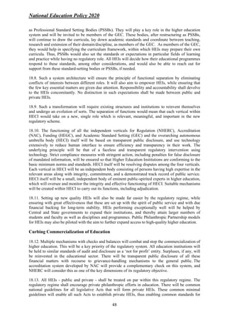 National Education Policy 2020
48
as Professional Standard Setting Bodies (PSSBs). They will play a key role in the higher education
system and will be invited to be members of the GEC. These bodies, after restructuring as PSSBs,
will continue to draw the curricula, lay down academic standards and coordinate between teaching,
research and extension of their domain/discipline, as members of the GEC. As members of the GEC,
they would help in specifying the curriculum framework, within which HEIs may prepare their own
curricula. Thus, PSSBs would also set the standards or expectations in particular fields of learning
and practice while having no regulatory role. All HEIs will decide how their educational programmes
respond to these standards, among other considerations, and would also be able to reach out for
support from these standard-setting bodies or PSSBs, if needed.
18.8. Such a system architecture will ensure the principle of functional separation by eliminating
conflicts of interests between different roles. It will also aim to empower HEIs, while ensuring that
the few key essential matters are given due attention. Responsibility and accountability shall devolve
to the HEIs concomitantly. No distinction in such expectations shall be made between public and
private HEIs.
18.9. Such a transformation will require existing structures and institutions to reinvent themselves
and undergo an evolution of sorts. The separation of functions would mean that each vertical within
HECI would take on a new, single role which is relevant, meaningful, and important in the new
regulatory scheme.
18.10. The functioning of all the independent verticals for Regulation (NHERC), Accreditation
(NAC), Funding (HEGC), and Academic Standard Setting (GEC) and the overarching autonomous
umbrella body (HECI) itself will be based on transparent public disclosure, and use technology
extensively to reduce human interface to ensure efficiency and transparency in their work. The
underlying principle will be that of a faceless and transparent regulatory intervention using
technology. Strict compliance measures with stringent action, including penalties for false disclosure
of mandated information, will be ensured so that Higher Education Institutions are conforming to the
basic minimum norms and standards. HECI itself will be resolving disputes among the four verticals.
Each vertical in HECI will be an independent body consisting of persons having high expertise in the
relevant areas along with integrity, commitment, and a demonstrated track record of public service.
HECI itself will be a small, independent body of eminent public-spirited experts in higher education,
which will oversee and monitor the integrity and effective functioning of HECI. Suitable mechanisms
will be created within HECI to carry out its functions, including adjudication.
18.11. Setting up new quality HEIs will also be made far easier by the regulatory regime, while
ensuring with great effectiveness that these are set up with the spirit of public service and with due
financial backing for long-term stability. HEIs performing exceptionally well will be helped by
Central and State governments to expand their institutions, and thereby attain larger numbers of
students and faculty as well as disciplines and programmes. Public Philanthropic Partnership models
for HEIs may also be piloted with the aim to further expand access to high-quality higher education.
Curbing Commercialization of Education
18.12. Multiple mechanisms with checks and balances will combat and stop the commercialization of
higher education. This will be a key priority of the regulatory system. All education institutions will
be held to similar standards of audit and disclosure as a ‘not for profit’ entity. Surpluses, if any, will
be reinvested in the educational sector. There will be transparent public disclosure of all these
financial matters with recourse to grievance-handling mechanisms to the general public. The
accreditation system developed by NAC will provide a complementary check on this system, and
NHERC will consider this as one of the key dimensions of its regulatory objective.
18.13. All HEIs - public and private - shall be treated on par within this regulatory regime. The
regulatory regime shall encourage private philanthropic efforts in education. There will be common
national guidelines for all legislative Acts that will form private HEIs. These common minimal
guidelines will enable all such Acts to establish private HEIs, thus enabling common standards for
 
