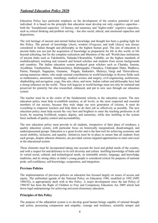 National Education Policy 2020
4
Education Policy lays particular emphasis on the development of the creative potential of each
individual. It is based on the principle that education must develop not only cognitive capacities -
both the ‘foundational capacities ’of literacy and numeracy and ‘higher-order’ cognitive capacities,
such as critical thinking and problem solving – but also social, ethical, and emotional capacities and
dispositions.
The rich heritage of ancient and eternal Indian knowledge and thought has been a guiding light for
this Policy. The pursuit of knowledge (Jnan), wisdom (Pragyaa), and truth (Satya) was always
considered in Indian thought and philosophy as the highest human goal. The aim of education in
ancient India was not just the acquisition of knowledge as preparation for life in this world, or life
beyond schooling, but for the complete realization and liberation of the self. World-class institutions
of ancient India such as Takshashila, Nalanda,Vikramshila, Vallabhi, set the highest standards of
multidisciplinary teaching and research and hosted scholars and students from across backgrounds
and countries. The Indian education system produced great scholars such as Charaka, Susruta,
Aryabhata, Varahamihira, Bhaskaracharya, Brahmagupta, Chanakya, Chakrapani Datta, Madhava,
Panini, Patanjali, Nagarjuna, Gautama, Pingala, Sankardev, Maitreyi, Gargi and Thiruvalluvar,
among numerous others, who made seminal contributions to world knowledge in diverse fields such
as mathematics, astronomy, metallurgy, medical science and surgery, civil engineering, architecture,
shipbuilding and navigation, yoga, fine arts, chess, and more. Indian culture and philosophy have had
a strong influence on the world. These rich legacies to world heritage must not only be nurtured and
preserved for posterity but also researched, enhanced, and put to new uses through our education
system.
The teacher must be at the centre of the fundamental reforms in the education system. The new
education policy must help re-establish teachers, at all levels, as the most respected and essential
members of our society, because they truly shape our next generation of citizens. It must do
everything to empower teachers and help them to do their job as effectively as possible. The new
education policy must help recruit the very best and brightest to enter the teaching profession at all
levels, by ensuring livelihood, respect, dignity, and autonomy, while also instilling in the system
basic methods of quality control and accountability.
The new education policy must provide to all students, irrespective of their place of residence, a
quality education system, with particular focus on historically marginalized, disadvantaged, and
underrepresented groups. Education is a great leveler and is the best tool for achieving economic and
social mobility, inclusion, and equality. Initiatives must be in place to ensure that all students from
such groups, despite inherent obstacles, are provided various targeted opportunities to enter and excel
in the educational system.
These elements must be incorporated taking into account the local and global needs of the country,
and with a respect for and deference to its rich diversity and culture. Instilling knowledge of India and
its varied social, cultural, and technological needs, its inimitable artistic, language, and knowledge
traditions, and its strong ethics in India’s young people is considered critical for purposes of national
pride, self-confidence, self-knowledge, cooperation, and integration.
Previous Policies
The implementation of previous policies on education has focused largely on issues of access and
equity. The unfinished agenda of the National Policy on Education 1986, modified in 1992 (NPE
1986/92), is appropriately dealt with in this Policy. A major development since the last Policy of
1986/92 has been the Right of Children to Free and Compulsory Education Act 2009 which laid
down legal underpinnings for achieving universal elementary education.
Principles of this Policy
The purpose of the education system is to develop good human beings capable of rational thought
and action, possessing compassion and empathy, courage and resilience, scientific temper and
 