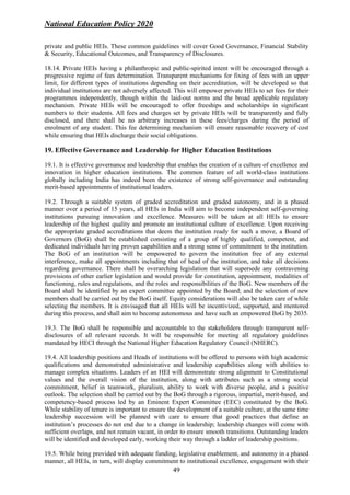 National Education Policy 2020
49
private and public HEIs. These common guidelines will cover Good Governance, Financial Stability
& Security, Educational Outcomes, and Transparency of Disclosures.
18.14. Private HEIs having a philanthropic and public-spirited intent will be encouraged through a
progressive regime of fees determination. Transparent mechanisms for fixing of fees with an upper
limit, for different types of institutions depending on their accreditation, will be developed so that
individual institutions are not adversely affected. This will empower private HEIs to set fees for their
programmes independently, though within the laid-out norms and the broad applicable regulatory
mechanism. Private HEIs will be encouraged to offer freeships and scholarships in significant
numbers to their students. All fees and charges set by private HEIs will be transparently and fully
disclosed, and there shall be no arbitrary increases in these fees/charges during the period of
enrolment of any student. This fee determining mechanism will ensure reasonable recovery of cost
while ensuring that HEIs discharge their social obligations.
19. Effective Governance and Leadership for Higher Education Institutions
19.1. It is effective governance and leadership that enables the creation of a culture of excellence and
innovation in higher education institutions. The common feature of all world-class institutions
globally including India has indeed been the existence of strong self-governance and outstanding
merit-based appointments of institutional leaders.
19.2. Through a suitable system of graded accreditation and graded autonomy, and in a phased
manner over a period of 15 years, all HEIs in India will aim to become independent self-governing
institutions pursuing innovation and excellence. Measures will be taken at all HEIs to ensure
leadership of the highest quality and promote an institutional culture of excellence. Upon receiving
the appropriate graded accreditations that deem the institution ready for such a move, a Board of
Governors (BoG) shall be established consisting of a group of highly qualified, competent, and
dedicated individuals having proven capabilities and a strong sense of commitment to the institution.
The BoG of an institution will be empowered to govern the institution free of any external
interference, make all appointments including that of head of the institution, and take all decisions
regarding governance. There shall be overarching legislation that will supersede any contravening
provisions of other earlier legislation and would provide for constitution, appointment, modalities of
functioning, rules and regulations, and the roles and responsibilities of the BoG. New members of the
Board shall be identified by an expert committee appointed by the Board; and the selection of new
members shall be carried out by the BoG itself. Equity considerations will also be taken care of while
selecting the members. It is envisaged that all HEIs will be incentivized, supported, and mentored
during this process, and shall aim to become autonomous and have such an empowered BoG by 2035.
19.3. The BoG shall be responsible and accountable to the stakeholders through transparent self-
disclosures of all relevant records. It will be responsible for meeting all regulatory guidelines
mandated by HECI through the National Higher Education Regulatory Council (NHERC).
19.4. All leadership positions and Heads of institutions will be offered to persons with high academic
qualifications and demonstrated administrative and leadership capabilities along with abilities to
manage complex situations. Leaders of an HEI will demonstrate strong alignment to Constitutional
values and the overall vision of the institution, along with attributes such as a strong social
commitment, belief in teamwork, pluralism, ability to work with diverse people, and a positive
outlook. The selection shall be carried out by the BoG through a rigorous, impartial, merit-based, and
competency-based process led by an Eminent Expert Committee (EEC) constituted by the BoG.
While stability of tenure is important to ensure the development of a suitable culture, at the same time
leadership succession will be planned with care to ensure that good practices that define an
institution’s processes do not end due to a change in leadership; leadership changes will come with
sufficient overlaps, and not remain vacant, in order to ensure smooth transitions. Outstanding leaders
will be identified and developed early, working their way through a ladder of leadership positions.
19.5. While being provided with adequate funding, legislative enablement, and autonomy in a phased
manner, all HEIs, in turn, will display commitment to institutional excellence, engagement with their
 
