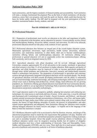 National Education Policy 2020
50
local communities, and the highest standards of financial probity and accountability. Each institution
will make a strategic Institutional Development Plan on the basis of which institutions will develop
initiatives, assess their own progress, and reach the goals set therein, which could then become the
basis for further public funding. The IDP shall be prepared with the joint participation of Board
members, institutional leaders, faculty, students, and staff.
Part III. OTHER KEY AREAS OF FOCUS
20. Professional Education
20.1. Preparation of professionals must involve an education in the ethic and importance of public
purpose, an education in the discipline, and an education for practice. It must centrally involve critical
and interdisciplinary thinking, discussion, debate, research, and innovation. For this to be achieved,
professional education should not take place in the isolation of one's specialty.
20.2. Professional education thus becomes an integral part of the overall higher education system.
Stand-alone agricultural universities, legal universities, health science universities, technical
universities, and stand-alone institutions in other fields, shall aim to become multidisciplinary
institutions offering holistic and multidisciplinary education. All institutions offering either
professional or general education will aim to organically evolve into institutions/clusters offering
both seamlessly, and in an integrated manner by 2030.
20.3. Agricultural education with allied disciplines will be revived. Although Agricultural
Universities comprise approximately 9% of all universities in the country, enrolment in agriculture
and allied sciences is less than 1% of all enrolment in higher education. Both capacity and quality of
agriculture and allied disciplines must be improved in order to increase agricultural productivity
through better skilled graduates and technicians, innovative research, and market-based extension
linked to technologies and practices. The preparation of professionals in agriculture and veterinary
sciences through programmes integrated with general education will be increased sharply. The design
of agricultural education will shift towards developing professionals with the ability to understand
and use local knowledge, traditional knowledge, and emerging technologies while being cognizant of
critical issues such as declining land productivity, climate change, food sufficiency for our growing
population, etc. Institutions offering agricultural education must benefit the local community directly;
one approach could be to set up Agricultural Technology Parks to promote technology incubation and
dissemination and promote sustainable methodologies.
20.4. Legal education needs to be competitive globally, adopting best practices and embracing new
technologies for wider access to and timely delivery of justice. At the same time, it must be informed
and illuminated with Constitutional values of Justice - Social, Economic, and Political - and directed
towards national reconstruction through instrumentation of democracy, rule of law, and human rights.
The curricula for legal studies must reflect socio-cultural contexts along with, in an evidence-based
manner, the history of legal thinking, principles of justice, the practice of jurisprudence, and other
related content appropriately and adequately. State institutions offering law education must consider
offering bilingual education for future lawyers and judges - in English and in the language of the
State in which the institution is situated.
20.5. Healthcare education needs to be re-envisioned so that the duration, structure, and design of the
educational programmes need to match the role requirements that graduates will play. Students will
be assessed at regular intervals on well-defined parameters primarily required for working in primary
care and in secondary hospitals. Given that people exercise pluralistic choices in healthcare, our
healthcare education system must be integrative meaning thereby that all students of allopathic
medical education must have a basic understanding of Ayurveda, Yoga and Naturopathy, Unani,
Siddha, and Homeopathy (AYUSH), and vice versa. There shall also be a much greater emphasis on
preventive healthcare and community medicine in all forms of healthcare education.
 