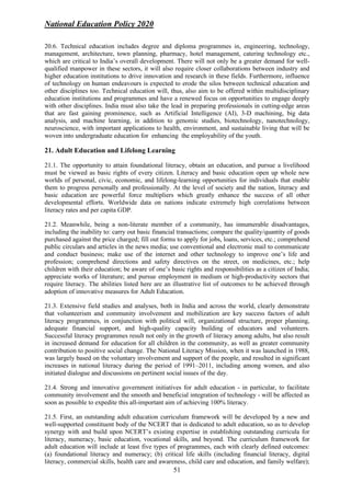 National Education Policy 2020
51
20.6. Technical education includes degree and diploma programmes in, engineering, technology,
management, architecture, town planning, pharmacy, hotel management, catering technology etc.,
which are critical to India’s overall development. There will not only be a greater demand for well-
qualified manpower in these sectors, it will also require closer collaborations between industry and
higher education institutions to drive innovation and research in these fields. Furthermore, influence
of technology on human endeavours is expected to erode the silos between technical education and
other disciplines too. Technical education will, thus, also aim to be offered within multidisciplinary
education institutions and programmes and have a renewed focus on opportunities to engage deeply
with other disciplines. India must also take the lead in preparing professionals in cutting-edge areas
that are fast gaining prominence, such as Artificial Intelligence (AI), 3-D machining, big data
analysis, and machine learning, in addition to genomic studies, biotechnology, nanotechnology,
neuroscience, with important applications to health, environment, and sustainable living that will be
woven into undergraduate education for enhancing the employability of the youth.
21. Adult Education and Lifelong Learning
21.1. The opportunity to attain foundational literacy, obtain an education, and pursue a livelihood
must be viewed as basic rights of every citizen. Literacy and basic education open up whole new
worlds of personal, civic, economic, and lifelong-learning opportunities for individuals that enable
them to progress personally and professionally. At the level of society and the nation, literacy and
basic education are powerful force multipliers which greatly enhance the success of all other
developmental efforts. Worldwide data on nations indicate extremely high correlations between
literacy rates and per capita GDP.
21.2. Meanwhile, being a non-literate member of a community, has innumerable disadvantages,
including the inability to: carry out basic financial transactions; compare the quality/quantity of goods
purchased against the price charged; fill out forms to apply for jobs, loans, services, etc.; comprehend
public circulars and articles in the news media; use conventional and electronic mail to communicate
and conduct business; make use of the internet and other technology to improve one’s life and
profession; comprehend directions and safety directives on the street, on medicines, etc.; help
children with their education; be aware of one’s basic rights and responsibilities as a citizen of India;
appreciate works of literature; and pursue employment in medium or high-productivity sectors that
require literacy. The abilities listed here are an illustrative list of outcomes to be achieved through
adoption of innovative measures for Adult Education.
21.3. Extensive field studies and analyses, both in India and across the world, clearly demonstrate
that volunteerism and community involvement and mobilization are key success factors of adult
literacy programmes, in conjunction with political will, organizational structure, proper planning,
adequate financial support, and high-quality capacity building of educators and volunteers.
Successful literacy programmes result not only in the growth of literacy among adults, but also result
in increased demand for education for all children in the community, as well as greater community
contribution to positive social change. The National Literacy Mission, when it was launched in 1988,
was largely based on the voluntary involvement and support of the people, and resulted in significant
increases in national literacy during the period of 1991–2011, including among women, and also
initiated dialogue and discussions on pertinent social issues of the day.
21.4. Strong and innovative government initiatives for adult education - in particular, to facilitate
community involvement and the smooth and beneficial integration of technology - will be affected as
soon as possible to expedite this all-important aim of achieving 100% literacy.
21.5. First, an outstanding adult education curriculum framework will be developed by a new and
well-supported constituent body of the NCERT that is dedicated to adult education, so as to develop
synergy with and build upon NCERT’s existing expertise in establishing outstanding curricula for
literacy, numeracy, basic education, vocational skills, and beyond. The curriculum framework for
adult education will include at least five types of programmes, each with clearly defined outcomes:
(a) foundational literacy and numeracy; (b) critical life skills (including financial literacy, digital
literacy, commercial skills, health care and awareness, child care and education, and family welfare);
 